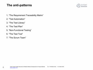 Open Access Quality Assurance & Related Software Development for Financial Markets Tel: +7 495 640 24 60 , +1 415 830 38 49
www.exactpro.com6
The anti-patterns
1. “The Requirement Traceability Matrix”
2. “Test Automation”
3. “The Test Library”
4. “The Test Plan”
5. “Non-Functional Testing”
6. “The Test Tool”
7. “The Scrum Team”
 
