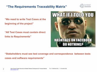 Open Access Quality Assurance & Related Software Development for Financial Markets Tel: +7 495 640 24 60 , +1 415 830 38 49
www.exactpro.com7
“The Requirements Traceability Matrix”
“We need to write Test Cases at the
beginning of the project”
“All Test Cases must contain direct
links to Requirements”
“Stakeholders must see test coverage and correspondence between tests
cases and software requirements”
 