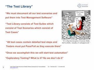 Open Access Quality Assurance & Related Software Development for Financial Markets Tel: +7 495 640 24 60 , +1 415 830 38 49
www.exactpro.com9
“The Test Library”
“We must document all our test scenarios and
put them into Test Management Software”
“Test Library consists of Test Suites which
consist of Test Scenarios which consist of
Test Cases”
“Once we accomplish this we will start test automation”
“Exploratory Testing? What is it? No we don’t do it”
“All test cases contain detailed test steps and
Testers must put Pass/Fail as they execute them”
 