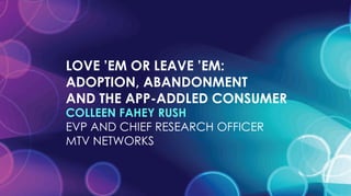 LOVE ’EM OR LEAVE ’EM:  ADOPTION, ABANDONMENT  AND THE APP-ADDLED CONSUMER COLLEEN FAHEY RUSH EVP AND CHIEF RESEARCH OFFICER MTV NETWORKS 