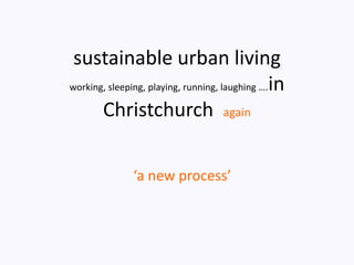 sustainable urban living
working, sleeping, playing, running, laughing ….in

       Christchurch again

              ‘a new process’
 