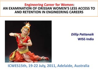 Engineering Career for Women:
AN EXAMINATION OF ORISSAN WOMEN’S LESS ACCESS TO
      AND RETENTION IN ENGINEERING CAREERS




                                       Dillip Pattanaik
                                            WISE-India




  ICWES15th, 19-22 July, 2011, Adelaide, Australia
 