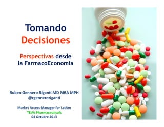 Tomando
Decisiones
Perspectivas desde
la FarmacoEconomia
Ruben	
  Gennero	
  Rigan-	
  MD	
  MBA	
  MPH	
  	
  
@rgennerorigan-	
  
	
  
Market	
  Access	
  Manager	
  for	
  LatAm	
  
TEVA	
  Pharmaceu-cals	
  
04	
  Octubre	
  2013	
  
 