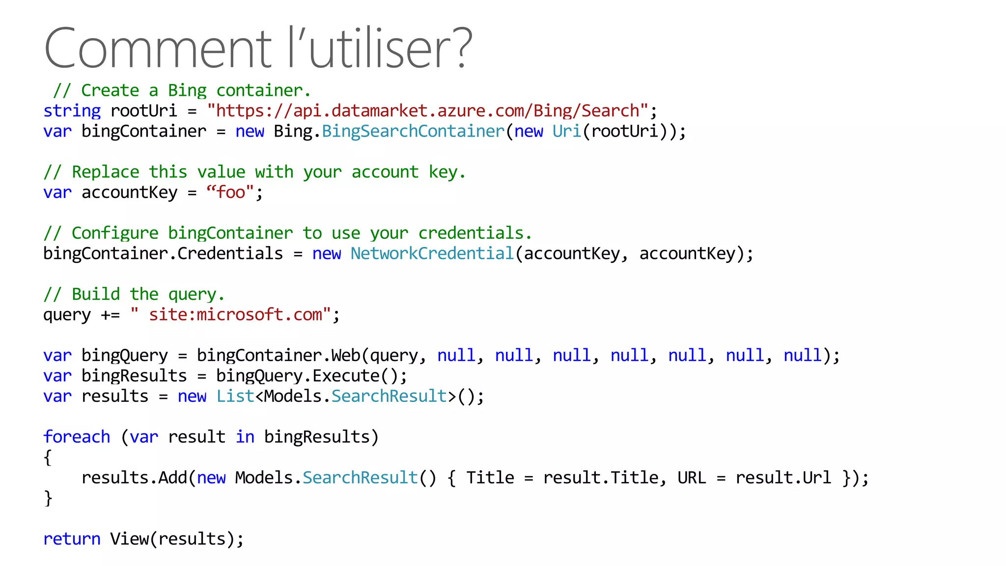 // Create a Bing container.
string rootUri = "https://api.datamarket.azure.com/Bing/Search";
var bingContainer = new Bing.BingSearchContainer(new Uri(rootUri));
// Replace this value with your account key.
var accountKey = “foo";
// Configure bingContainer to use your credentials.
bingContainer.Credentials = new NetworkCredential(accountKey, accountKey);
// Build the query.
query += " site:microsoft.com";
var bingQuery = bingContainer.Web(query, null, null, null, null, null, null, null);
var bingResults = bingQuery.Execute();
var results = new List<Models.SearchResult>();
foreach (var result in bingResults)
{
results.Add(new Models.SearchResult() { Title = result.Title, URL = result.Url });
}
return View(results);
 