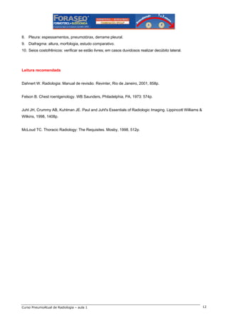8. Pleura: espessamentos, pneumotórax, derrame pleural.
9. Diafragma: altura, morfologia, estudo comparativo.
10. Seios costofrênicos: verificar se estão livres; em casos duvidosos realizar decúbito lateral.

Leitura recomendada

Dahnert W. Radiologia: Manual de revisão. Revinter, Rio de Janeiro, 2001, 858p.

Felson B. Chest roentgenology. WB Saunders, Philadelphia, PA, 1973: 574p.

Juhl JH, Crummy AB, Kuhlman JE. Paul and Juhl's Essentials of Radiologic Imaging. Lippincott Williams &
Wilkins, 1998, 1408p.

McLoud TC. Thoracic Radiology: The Requisites. Mosby, 1998, 512p.

Curso PneumoAtual de Radiologia – aula 1

12

 