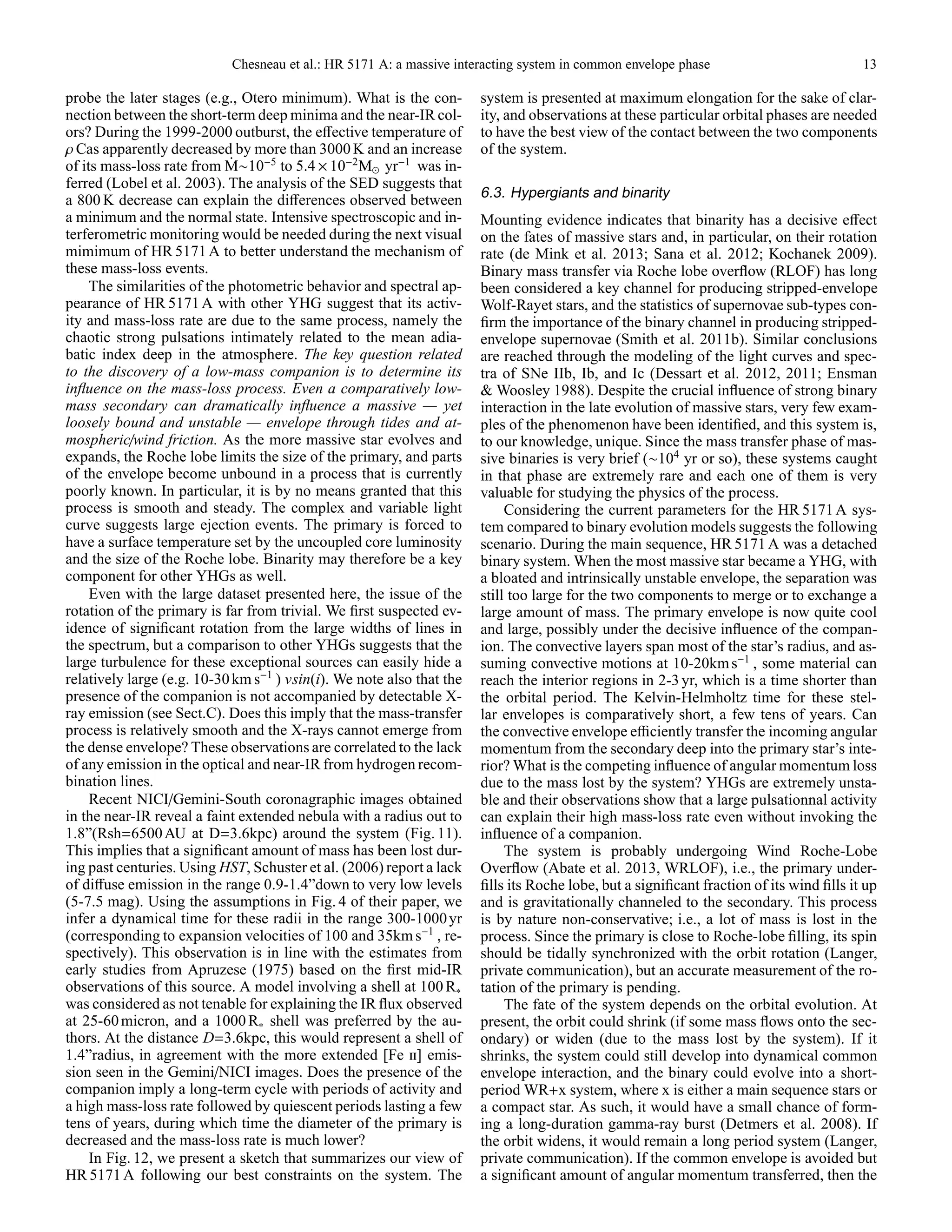 Chesneau et al.: HR 5171 A: a massive interacting system in common envelope phase 13
probe the later stages (e.g., Otero minimum). What is the con-
nection between the short-term deep minima and the near-IR col-
ors? During the 1999-2000 outburst, the eﬀective temperature of
ρ Cas apparently decreased by more than 3000 K and an increase
of its mass-loss rate from ˙M∼10−5
to 5.4 ×10−2
M⊙ yr−1
was in-
ferred (Lobel et al. 2003). The analysis of the SED suggests that
a 800 K decrease can explain the diﬀerences observed between
a minimum and the normal state. Intensive spectroscopic and in-
terferometric monitoring would be needed during the next visual
mimimum of HR 5171 A to better understand the mechanism of
these mass-loss events.
The similarities of the photometric behavior and spectral ap-
pearance of HR 5171A with other YHG suggest that its activ-
ity and mass-loss rate are due to the same process, namely the
chaotic strong pulsations intimately related to the mean adia-
batic index deep in the atmosphere. The key question related
to the discovery of a low-mass companion is to determine its
inﬂuence on the mass-loss process. Even a comparatively low-
mass secondary can dramatically inﬂuence a massive — yet
loosely bound and unstable — envelope through tides and at-
mospheric/wind friction. As the more massive star evolves and
expands, the Roche lobe limits the size of the primary, and parts
of the envelope become unbound in a process that is currently
poorly known. In particular, it is by no means granted that this
process is smooth and steady. The complex and variable light
curve suggests large ejection events. The primary is forced to
have a surface temperature set by the uncoupled core luminosity
and the size of the Roche lobe. Binarity may therefore be a key
component for other YHGs as well.
Even with the large dataset presented here, the issue of the
rotation of the primary is far from trivial. We ﬁrst suspected ev-
idence of signiﬁcant rotation from the large widths of lines in
the spectrum, but a comparison to other YHGs suggests that the
large turbulence for these exceptional sources can easily hide a
relatively large (e.g. 10-30km s−1
) vsin(i). We note also that the
presence of the companion is not accompanied by detectable X-
ray emission (see Sect.C). Does this imply that the mass-transfer
process is relatively smooth and the X-rays cannot emerge from
the dense envelope? These observations are correlated to the lack
of any emission in the optical and near-IR from hydrogen recom-
bination lines.
Recent NICI/Gemini-South coronagraphic images obtained
in the near-IR reveal a faint extended nebula with a radius out to
1.8”(Rsh=6500AU at D=3.6kpc) around the system (Fig. 11).
This implies that a signiﬁcant amount of mass has been lost dur-
ing past centuries. Using HST, Schuster et al. (2006) report a lack
of diﬀuse emission in the range 0.9-1.4”down to very low levels
(5-7.5 mag). Using the assumptions in Fig. 4 of their paper, we
infer a dynamical time for these radii in the range 300-1000yr
(corresponding to expansion velocities of 100 and 35kms−1
, re-
spectively). This observation is in line with the estimates from
early studies from Apruzese (1975) based on the ﬁrst mid-IR
observations of this source. A model involving a shell at 100 R∗
was considered as not tenable for explaining the IR ﬂux observed
at 25-60micron, and a 1000 R∗ shell was preferred by the au-
thors. At the distance D=3.6kpc, this would represent a shell of
1.4”radius, in agreement with the more extended [Fe ii] emis-
sion seen in the Gemini/NICI images. Does the presence of the
companion imply a long-term cycle with periods of activity and
a high mass-loss rate followed by quiescent periods lasting a few
tens of years, during which time the diameter of the primary is
decreased and the mass-loss rate is much lower?
In Fig. 12, we present a sketch that summarizes our view of
HR 5171 A following our best constraints on the system. The
system is presented at maximum elongation for the sake of clar-
ity, and observations at these particular orbital phases are needed
to have the best view of the contact between the two components
of the system.
6.3. Hypergiants and binarity
Mounting evidence indicates that binarity has a decisive eﬀect
on the fates of massive stars and, in particular, on their rotation
rate (de Mink et al. 2013; Sana et al. 2012; Kochanek 2009).
Binary mass transfer via Roche lobe overﬂow (RLOF) has long
been considered a key channel for producing stripped-envelope
Wolf-Rayet stars, and the statistics of supernovae sub-types con-
ﬁrm the importance of the binary channel in producing stripped-
envelope supernovae (Smith et al. 2011b). Similar conclusions
are reached through the modeling of the light curves and spec-
tra of SNe IIb, Ib, and Ic (Dessart et al. 2012, 2011; Ensman
& Woosley 1988). Despite the crucial inﬂuence of strong binary
interaction in the late evolution of massive stars, very few exam-
ples of the phenomenon have been identiﬁed, and this system is,
to our knowledge, unique. Since the mass transfer phase of mas-
sive binaries is very brief (∼104
yr or so), these systems caught
in that phase are extremely rare and each one of them is very
valuable for studying the physics of the process.
Considering the current parameters for the HR 5171A sys-
tem compared to binary evolution models suggests the following
scenario. During the main sequence, HR 5171 A was a detached
binary system. When the most massive star became a YHG, with
a bloated and intrinsically unstable envelope, the separation was
still too large for the two components to merge or to exchange a
large amount of mass. The primary envelope is now quite cool
and large, possibly under the decisive inﬂuence of the compan-
ion. The convective layers span most of the star’s radius, and as-
suming convective motions at 10-20kms−1
, some material can
reach the interior regions in 2-3 yr, which is a time shorter than
the orbital period. The Kelvin-Helmholtz time for these stel-
lar envelopes is comparatively short, a few tens of years. Can
the convective envelope eﬃciently transfer the incoming angular
momentum from the secondary deep into the primary star’s inte-
rior? What is the competing inﬂuence of angular momentum loss
due to the mass lost by the system? YHGs are extremely unsta-
ble and their observations show that a large pulsationnal activity
can explain their high mass-loss rate even without invoking the
inﬂuence of a companion.
The system is probably undergoing Wind Roche-Lobe
Overﬂow (Abate et al. 2013, WRLOF), i.e., the primary under-
ﬁlls its Roche lobe, but a signiﬁcant fraction of its wind ﬁlls it up
and is gravitationally channeled to the secondary. This process
is by nature non-conservative; i.e., a lot of mass is lost in the
process. Since the primary is close to Roche-lobe ﬁlling, its spin
should be tidally synchronized with the orbit rotation (Langer,
private communication), but an accurate measurement of the ro-
tation of the primary is pending.
The fate of the system depends on the orbital evolution. At
present, the orbit could shrink (if some mass ﬂows onto the sec-
ondary) or widen (due to the mass lost by the system). If it
shrinks, the system could still develop into dynamical common
envelope interaction, and the binary could evolve into a short-
period WR+x system, where x is either a main sequence stars or
a compact star. As such, it would have a small chance of form-
ing a long-duration gamma-ray burst (Detmers et al. 2008). If
the orbit widens, it would remain a long period system (Langer,
private communication). If the common envelope is avoided but
a signiﬁcant amount of angular momentum transferred, then the
 