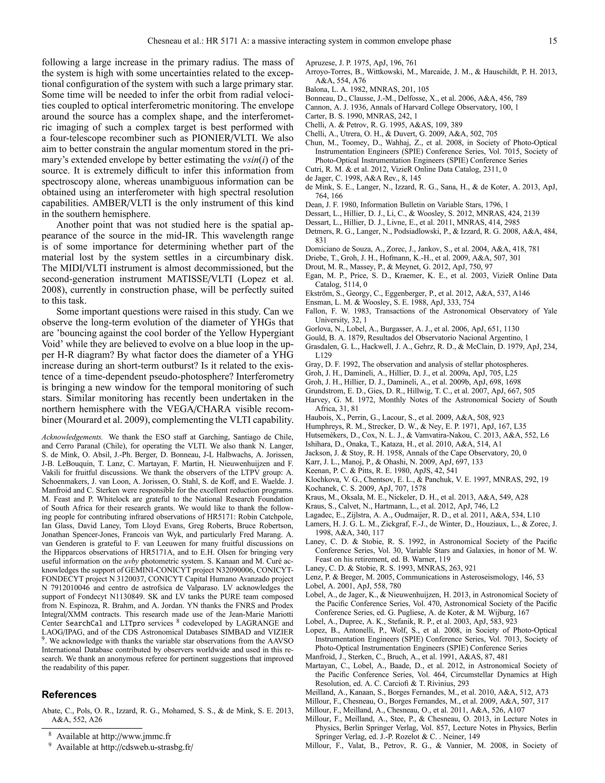 Chesneau et al.: HR 5171 A: a massive interacting system in common envelope phase 15
following a large increase in the primary radius. The mass of
the system is high with some uncertainties related to the excep-
tional conﬁguration of the system with such a large primary star.
Some time will be needed to infer the orbit from radial veloci-
ties coupled to optical interferometric monitoring. The envelope
around the source has a complex shape, and the interferomet-
ric imaging of such a complex target is best performed with
a four-telescope recombiner such as PIONIER/VLTI. We also
aim to better constrain the angular momentum stored in the pri-
mary’s extended envelope by better estimating the vsin(i) of the
source. It is extremely diﬃcult to infer this information from
spectroscopy alone, whereas unambiguous information can be
obtained using an interferometer with high spectral resolution
capabilities. AMBER/VLTI is the only instrument of this kind
in the southern hemisphere.
Another point that was not studied here is the spatial ap-
pearance of the source in the mid-IR. This wavelength range
is of some importance for determining whether part of the
material lost by the system settles in a circumbinary disk.
The MIDI/VLTI instrument is almost decommissioned, but the
second-generation instrument MATISSE/VLTI (Lopez et al.
2008), currently in construction phase, will be perfectly suited
to this task.
Some important questions were raised in this study. Can we
observe the long-term evolution of the diameter of YHGs that
are ’bouncing against the cool border of the Yellow Hypergiant
Void’ while they are believed to evolve on a blue loop in the up-
per H-R diagram? By what factor does the diameter of a YHG
increase during an short-term outburst? Is it related to the exis-
tence of a time-dependent pseudo-photosphere? Interferometry
is bringing a new window for the temporal monitoring of such
stars. Similar monitoring has recently been undertaken in the
northern hemisphere with the VEGA/CHARA visible recom-
biner (Mourard et al. 2009), complementing the VLTI capability.
Acknowledgements. We thank the ESO staﬀ at Garching, Santiago de Chile,
and Cerro Paranal (Chile), for operating the VLTI. We also thank N. Langer,
S. de Mink, O. Absil, J.-Ph. Berger, D. Bonneau, J-L Halbwachs, A. Jorissen,
J-B. LeBouquin, T. Lanz, C. Martayan, F. Martin, H. Nieuwenhuijzen and F.
Vakili for fruitful discussions. We thank the observers of the LTPV group: A.
Schoenmakers, J. van Loon, A. Jorissen, O. Stahl, S. de Koﬀ, and E. Waelde. J.
Manfroid and C. Sterken were responsible for the excellent reduction programs.
M. Feast and P. Whitelock are grateful to the National Research Foundation
of South Africa for their research grants. We would like to thank the follow-
ing people for contributing infrared observations of HR5171: Robin Catchpole,
Ian Glass, David Laney, Tom Lloyd Evans, Greg Roberts, Bruce Robertson,
Jonathan Spencer-Jones, Francois van Wyk, and particularly Fred Marang. A.
van Genderen is grateful to F. van Leeuwen for many fruitful discussions on
the Hipparcos observations of HR5171A, and to E.H. Olsen for bringing very
useful information on the uvby photometric system. S. Kanaan and M. Cur´e ac-
knowledges the support of GEMINI-CONICYT project N32090006, CONICYT-
FONDECYT project N 3120037, CONICYT Capital Humano Avanzado project
N 7912010046 and centro de astrofsica de Valparaso. LV acknowledges the
support of Fondecyt N1130849. SK and LV tanks the PURE team composed
from N. Espinoza, R. Brahm, and A. Jordan. YN thanks the FNRS and Prodex
Integral/XMM contracts. This research made use of the Jean-Marie Mariotti
Center SearchCal and LITpro services 8 codeveloped by LAGRANGE and
LAOG/IPAG, and of the CDS Astronomical Databases SIMBAD and VIZIER
9
. We acknowledge with thanks the variable star observations from the AAVSO
International Database contributed by observers worldwide and used in this re-
search. We thank an anonymous referee for pertinent suggestions that improved
the readability of this paper.
References
Abate, C., Pols, O. R., Izzard, R. G., Mohamed, S. S., & de Mink, S. E. 2013,
A&A, 552, A26
8
Available at http://www.jmmc.fr
9
Available at http://cdsweb.u-strasbg.fr/
Apruzese, J. P. 1975, ApJ, 196, 761
Arroyo-Torres, B., Wittkowski, M., Marcaide, J. M., & Hauschildt, P. H. 2013,
A&A, 554, A76
Balona, L. A. 1982, MNRAS, 201, 105
Bonneau, D., Clausse, J.-M., Delfosse, X., et al. 2006, A&A, 456, 789
Cannon, A. J. 1936, Annals of Harvard College Observatory, 100, 1
Carter, B. S. 1990, MNRAS, 242, 1
Chelli, A. & Petrov, R. G. 1995, A&AS, 109, 389
Chelli, A., Utrera, O. H., & Duvert, G. 2009, A&A, 502, 705
Chun, M., Toomey, D., Wahhaj, Z., et al. 2008, in Society of Photo-Optical
Instrumentation Engineers (SPIE) Conference Series, Vol. 7015, Society of
Photo-Optical Instrumentation Engineers (SPIE) Conference Series
Cutri, R. M. & et al. 2012, VizieR Online Data Catalog, 2311, 0
de Jager, C. 1998, A&A Rev., 8, 145
de Mink, S. E., Langer, N., Izzard, R. G., Sana, H., & de Koter, A. 2013, ApJ,
764, 166
Dean, J. F. 1980, Information Bulletin on Variable Stars, 1796, 1
Dessart, L., Hillier, D. J., Li, C., & Woosley, S. 2012, MNRAS, 424, 2139
Dessart, L., Hillier, D. J., Livne, E., et al. 2011, MNRAS, 414, 2985
Detmers, R. G., Langer, N., Podsiadlowski, P., & Izzard, R. G. 2008, A&A, 484,
831
Domiciano de Souza, A., Zorec, J., Jankov, S., et al. 2004, A&A, 418, 781
Driebe, T., Groh, J. H., Hofmann, K.-H., et al. 2009, A&A, 507, 301
Drout, M. R., Massey, P., & Meynet, G. 2012, ApJ, 750, 97
Egan, M. P., Price, S. D., Kraemer, K. E., et al. 2003, VizieR Online Data
Catalog, 5114, 0
Ekstr¨om, S., Georgy, C., Eggenberger, P., et al. 2012, A&A, 537, A146
Ensman, L. M. & Woosley, S. E. 1988, ApJ, 333, 754
Fallon, F. W. 1983, Transactions of the Astronomical Observatory of Yale
University, 32, 1
Gorlova, N., Lobel, A., Burgasser, A. J., et al. 2006, ApJ, 651, 1130
Gould, B. A. 1879, Resultados del Observatorio Nacional Argentino, 1
Grasdalen, G. L., Hackwell, J. A., Gehrz, R. D., & McClain, D. 1979, ApJ, 234,
L129
Gray, D. F. 1992, The observation and analysis of stellar photospheres.
Groh, J. H., Damineli, A., Hillier, D. J., et al. 2009a, ApJ, 705, L25
Groh, J. H., Hillier, D. J., Damineli, A., et al. 2009b, ApJ, 698, 1698
Grundstrom, E. D., Gies, D. R., Hillwig, T. C., et al. 2007, ApJ, 667, 505
Harvey, G. M. 1972, Monthly Notes of the Astronomical Society of South
Africa, 31, 81
Haubois, X., Perrin, G., Lacour, S., et al. 2009, A&A, 508, 923
Humphreys, R. M., Strecker, D. W., & Ney, E. P. 1971, ApJ, 167, L35
Hutsem´ekers, D., Cox, N. L. J., & Vamvatira-Nakou, C. 2013, A&A, 552, L6
Ishihara, D., Onaka, T., Kataza, H., et al. 2010, A&A, 514, A1
Jackson, J. & Stoy, R. H. 1958, Annals of the Cape Observatory, 20, 0
Karr, J. L., Manoj, P., & Ohashi, N. 2009, ApJ, 697, 133
Keenan, P. C. & Pitts, R. E. 1980, ApJS, 42, 541
Klochkova, V. G., Chentsov, E. L., & Panchuk, V. E. 1997, MNRAS, 292, 19
Kochanek, C. S. 2009, ApJ, 707, 1578
Kraus, M., Oksala, M. E., Nickeler, D. H., et al. 2013, A&A, 549, A28
Kraus, S., Calvet, N., Hartmann, L., et al. 2012, ApJ, 746, L2
Lagadec, E., Zijlstra, A. A., Oudmaijer, R. D., et al. 2011, A&A, 534, L10
Lamers, H. J. G. L. M., Zickgraf, F.-J., de Winter, D., Houziaux, L., & Zorec, J.
1998, A&A, 340, 117
Laney, C. D. & Stobie, R. S. 1992, in Astronomical Society of the Paciﬁc
Conference Series, Vol. 30, Variable Stars and Galaxies, in honor of M. W.
Feast on his retirement, ed. B. Warner, 119
Laney, C. D. & Stobie, R. S. 1993, MNRAS, 263, 921
Lenz, P. & Breger, M. 2005, Communications in Asteroseismology, 146, 53
Lobel, A. 2001, ApJ, 558, 780
Lobel, A., de Jager, K., & Nieuwenhuijzen, H. 2013, in Astronomical Society of
the Paciﬁc Conference Series, Vol. 470, Astronomical Society of the Paciﬁc
Conference Series, ed. G. Pugliese, A. de Koter, & M. Wijburg, 167
Lobel, A., Dupree, A. K., Stefanik, R. P., et al. 2003, ApJ, 583, 923
Lopez, B., Antonelli, P., Wolf, S., et al. 2008, in Society of Photo-Optical
Instrumentation Engineers (SPIE) Conference Series, Vol. 7013, Society of
Photo-Optical Instrumentation Engineers (SPIE) Conference Series
Manfroid, J., Sterken, C., Bruch, A., et al. 1991, A&AS, 87, 481
Martayan, C., Lobel, A., Baade, D., et al. 2012, in Astronomical Society of
the Paciﬁc Conference Series, Vol. 464, Circumstellar Dynamics at High
Resolution, ed. A. C. Carcioﬁ & T. Rivinius, 293
Meilland, A., Kanaan, S., Borges Fernandes, M., et al. 2010, A&A, 512, A73
Millour, F., Chesneau, O., Borges Fernandes, M., et al. 2009, A&A, 507, 317
Millour, F., Meilland, A., Chesneau, O., et al. 2011, A&A, 526, A107
Millour, F., Meilland, A., Stee, P., & Chesneau, O. 2013, in Lecture Notes in
Physics, Berlin Springer Verlag, Vol. 857, Lecture Notes in Physics, Berlin
Springer Verlag, ed. J.-P. Rozelot & C. . Neiner, 149
Millour, F., Valat, B., Petrov, R. G., & Vannier, M. 2008, in Society of
 