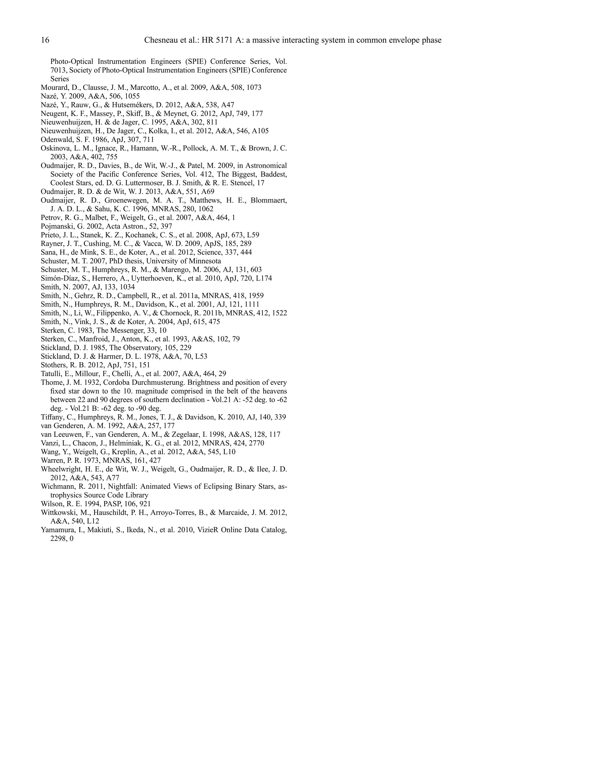 16 Chesneau et al.: HR 5171 A: a massive interacting system in common envelope phase
Photo-Optical Instrumentation Engineers (SPIE) Conference Series, Vol.
7013, Society of Photo-Optical Instrumentation Engineers (SPIE) Conference
Series
Mourard, D., Clausse, J. M., Marcotto, A., et al. 2009, A&A, 508, 1073
Naz´e, Y. 2009, A&A, 506, 1055
Naz´e, Y., Rauw, G., & Hutsem´ekers, D. 2012, A&A, 538, A47
Neugent, K. F., Massey, P., Skiﬀ, B., & Meynet, G. 2012, ApJ, 749, 177
Nieuwenhuijzen, H. & de Jager, C. 1995, A&A, 302, 811
Nieuwenhuijzen, H., De Jager, C., Kolka, I., et al. 2012, A&A, 546, A105
Odenwald, S. F. 1986, ApJ, 307, 711
Oskinova, L. M., Ignace, R., Hamann, W.-R., Pollock, A. M. T., & Brown, J. C.
2003, A&A, 402, 755
Oudmaijer, R. D., Davies, B., de Wit, W.-J., & Patel, M. 2009, in Astronomical
Society of the Paciﬁc Conference Series, Vol. 412, The Biggest, Baddest,
Coolest Stars, ed. D. G. Luttermoser, B. J. Smith, & R. E. Stencel, 17
Oudmaijer, R. D. & de Wit, W. J. 2013, A&A, 551, A69
Oudmaijer, R. D., Groenewegen, M. A. T., Matthews, H. E., Blommaert,
J. A. D. L., & Sahu, K. C. 1996, MNRAS, 280, 1062
Petrov, R. G., Malbet, F., Weigelt, G., et al. 2007, A&A, 464, 1
Pojmanski, G. 2002, Acta Astron., 52, 397
Prieto, J. L., Stanek, K. Z., Kochanek, C. S., et al. 2008, ApJ, 673, L59
Rayner, J. T., Cushing, M. C., & Vacca, W. D. 2009, ApJS, 185, 289
Sana, H., de Mink, S. E., de Koter, A., et al. 2012, Science, 337, 444
Schuster, M. T. 2007, PhD thesis, University of Minnesota
Schuster, M. T., Humphreys, R. M., & Marengo, M. 2006, AJ, 131, 603
Sim´on-D´ıaz, S., Herrero, A., Uytterhoeven, K., et al. 2010, ApJ, 720, L174
Smith, N. 2007, AJ, 133, 1034
Smith, N., Gehrz, R. D., Campbell, R., et al. 2011a, MNRAS, 418, 1959
Smith, N., Humphreys, R. M., Davidson, K., et al. 2001, AJ, 121, 1111
Smith, N., Li, W., Filippenko, A. V., & Chornock, R. 2011b, MNRAS, 412, 1522
Smith, N., Vink, J. S., & de Koter, A. 2004, ApJ, 615, 475
Sterken, C. 1983, The Messenger, 33, 10
Sterken, C., Manfroid, J., Anton, K., et al. 1993, A&AS, 102, 79
Stickland, D. J. 1985, The Observatory, 105, 229
Stickland, D. J. & Harmer, D. L. 1978, A&A, 70, L53
Stothers, R. B. 2012, ApJ, 751, 151
Tatulli, E., Millour, F., Chelli, A., et al. 2007, A&A, 464, 29
Thome, J. M. 1932, Cordoba Durchmusterung. Brightness and position of every
ﬁxed star down to the 10. magnitude comprised in the belt of the heavens
between 22 and 90 degrees of southern declination - Vol.21 A: -52 deg. to -62
deg. - Vol.21 B: -62 deg. to -90 deg.
Tiﬀany, C., Humphreys, R. M., Jones, T. J., & Davidson, K. 2010, AJ, 140, 339
van Genderen, A. M. 1992, A&A, 257, 177
van Leeuwen, F., van Genderen, A. M., & Zegelaar, I. 1998, A&AS, 128, 117
Vanzi, L., Chacon, J., Helminiak, K. G., et al. 2012, MNRAS, 424, 2770
Wang, Y., Weigelt, G., Kreplin, A., et al. 2012, A&A, 545, L10
Warren, P. R. 1973, MNRAS, 161, 427
Wheelwright, H. E., de Wit, W. J., Weigelt, G., Oudmaijer, R. D., & Ilee, J. D.
2012, A&A, 543, A77
Wichmann, R. 2011, Nightfall: Animated Views of Eclipsing Binary Stars, as-
trophysics Source Code Library
Wilson, R. E. 1994, PASP, 106, 921
Wittkowski, M., Hauschildt, P. H., Arroyo-Torres, B., & Marcaide, J. M. 2012,
A&A, 540, L12
Yamamura, I., Makiuti, S., Ikeda, N., et al. 2010, VizieR Online Data Catalog,
2298, 0
 