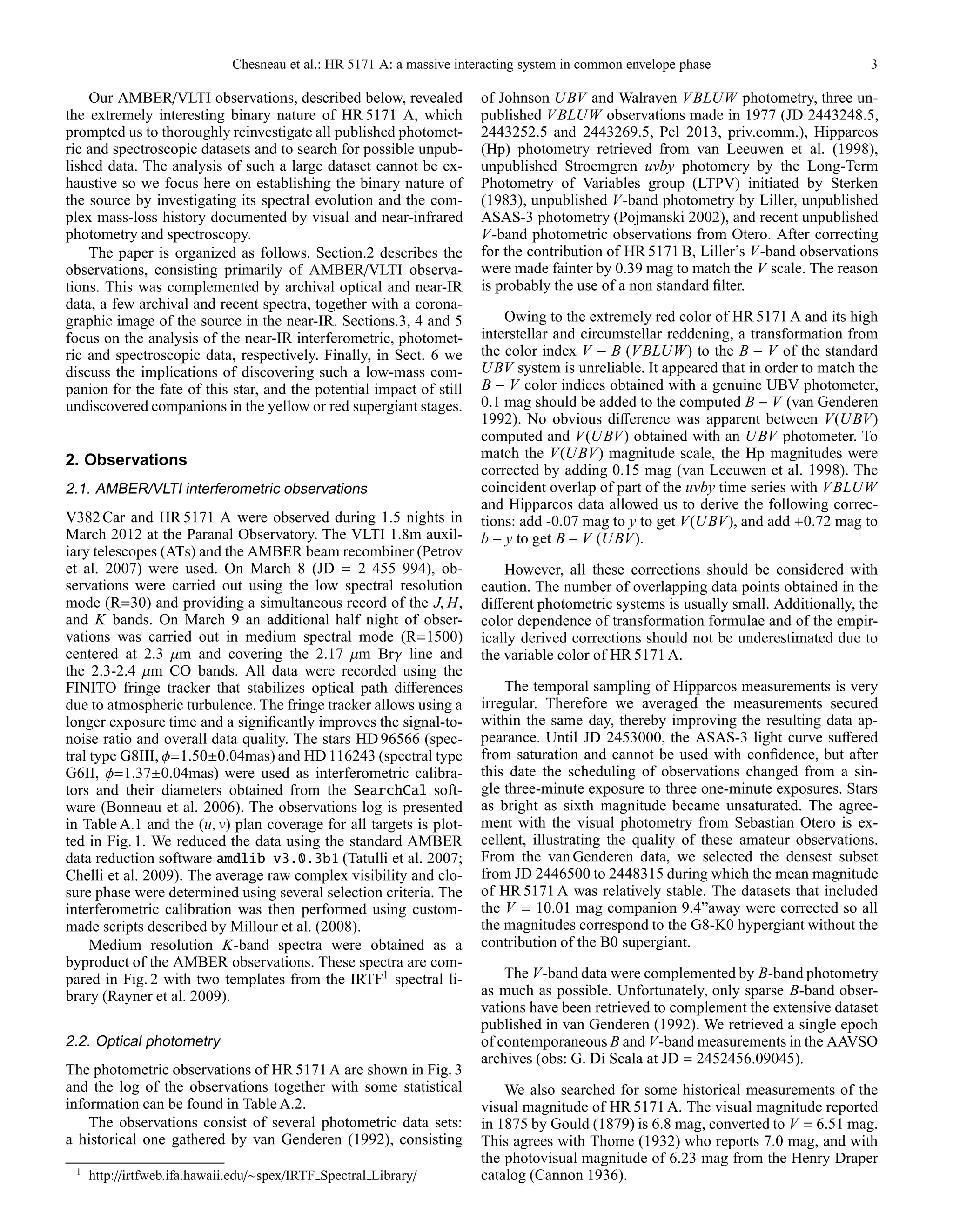 Chesneau et al.: HR 5171 A: a massive interacting system in common envelope phase 3
Our AMBER/VLTI observations, described below, revealed
the extremely interesting binary nature of HR 5171 A, which
prompted us to thoroughly reinvestigate all published photomet-
ric and spectroscopic datasets and to search for possible unpub-
lished data. The analysis of such a large dataset cannot be ex-
haustive so we focus here on establishing the binary nature of
the source by investigating its spectral evolution and the com-
plex mass-loss history documented by visual and near-infrared
photometry and spectroscopy.
The paper is organized as follows. Section.2 describes the
observations, consisting primarily of AMBER/VLTI observa-
tions. This was complemented by archival optical and near-IR
data, a few archival and recent spectra, together with a corona-
graphic image of the source in the near-IR. Sections.3, 4 and 5
focus on the analysis of the near-IR interferometric, photomet-
ric and spectroscopic data, respectively. Finally, in Sect. 6 we
discuss the implications of discovering such a low-mass com-
panion for the fate of this star, and the potential impact of still
undiscovered companions in the yellow or red supergiant stages.
2. Observations
2.1. AMBER/VLTI interferometric observations
V382 Car and HR 5171 A were observed during 1.5 nights in
March 2012 at the Paranal Observatory. The VLTI 1.8m auxil-
iary telescopes (ATs) and the AMBER beam recombiner (Petrov
et al. 2007) were used. On March 8 (JD = 2 455 994), ob-
servations were carried out using the low spectral resolution
mode (R=30) and providing a simultaneous record of the J, H,
and K bands. On March 9 an additional half night of obser-
vations was carried out in medium spectral mode (R=1500)
centered at 2.3 µm and covering the 2.17 µm Brγ line and
the 2.3-2.4 µm CO bands. All data were recorded using the
FINITO fringe tracker that stabilizes optical path diﬀerences
due to atmospheric turbulence. The fringe tracker allows using a
longer exposure time and a signiﬁcantly improves the signal-to-
noise ratio and overall data quality. The stars HD 96566 (spec-
tral type G8III, φ=1.50±0.04mas) and HD 116243 (spectral type
G6II, φ=1.37±0.04mas) were used as interferometric calibra-
tors and their diameters obtained from the SearchCal soft-
ware (Bonneau et al. 2006). The observations log is presented
in Table A.1 and the (u, v) plan coverage for all targets is plot-
ted in Fig. 1. We reduced the data using the standard AMBER
data reduction software amdlib v3.0.3b1 (Tatulli et al. 2007;
Chelli et al. 2009). The average raw complex visibility and clo-
sure phase were determined using several selection criteria. The
interferometric calibration was then performed using custom-
made scripts described by Millour et al. (2008).
Medium resolution K-band spectra were obtained as a
byproduct of the AMBER observations. These spectra are com-
pared in Fig. 2 with two templates from the IRTF1
spectral li-
brary (Rayner et al. 2009).
2.2. Optical photometry
The photometric observations of HR 5171 A are shown in Fig. 3
and the log of the observations together with some statistical
information can be found in Table A.2.
The observations consist of several photometric data sets:
a historical one gathered by van Genderen (1992), consisting
1
http://irtfweb.ifa.hawaii.edu/∼spex/IRTF Spectral Library/
of Johnson UBV and Walraven VBLUW photometry, three un-
published VBLUW observations made in 1977 (JD 2443248.5,
2443252.5 and 2443269.5, Pel 2013, priv.comm.), Hipparcos
(Hp) photometry retrieved from van Leeuwen et al. (1998),
unpublished Stroemgren uvby photomery by the Long-Term
Photometry of Variables group (LTPV) initiated by Sterken
(1983), unpublished V-band photometry by Liller, unpublished
ASAS-3 photometry (Pojmanski 2002), and recent unpublished
V-band photometric observations from Otero. After correcting
for the contribution of HR 5171 B, Liller’s V-band observations
were made fainter by 0.39 mag to match the V scale. The reason
is probably the use of a non standard ﬁlter.
Owing to the extremely red color of HR 5171 A and its high
interstellar and circumstellar reddening, a transformation from
the color index V − B (VBLUW) to the B − V of the standard
UBV system is unreliable. It appeared that in order to match the
B − V color indices obtained with a genuine UBV photometer,
0.1 mag should be added to the computed B − V (van Genderen
1992). No obvious diﬀerence was apparent between V(UBV)
computed and V(UBV) obtained with an UBV photometer. To
match the V(UBV) magnitude scale, the Hp magnitudes were
corrected by adding 0.15 mag (van Leeuwen et al. 1998). The
coincident overlap of part of the uvby time series with VBLUW
and Hipparcos data allowed us to derive the following correc-
tions: add -0.07 mag to y to get V(UBV), and add +0.72 mag to
b − y to get B − V (UBV).
However, all these corrections should be considered with
caution. The number of overlapping data points obtained in the
diﬀerent photometric systems is usually small. Additionally, the
color dependence of transformation formulae and of the empir-
ically derived corrections should not be underestimated due to
the variable color of HR 5171 A.
The temporal sampling of Hipparcos measurements is very
irregular. Therefore we averaged the measurements secured
within the same day, thereby improving the resulting data ap-
pearance. Until JD 2453000, the ASAS-3 light curve suﬀered
from saturation and cannot be used with conﬁdence, but after
this date the scheduling of observations changed from a sin-
gle three-minute exposure to three one-minute exposures. Stars
as bright as sixth magnitude became unsaturated. The agree-
ment with the visual photometry from Sebastian Otero is ex-
cellent, illustrating the quality of these amateur observations.
From the van Genderen data, we selected the densest subset
from JD 2446500 to 2448315 during which the mean magnitude
of HR 5171 A was relatively stable. The datasets that included
the V = 10.01 mag companion 9.4”away were corrected so all
the magnitudes correspond to the G8-K0 hypergiant without the
contribution of the B0 supergiant.
The V-band data were complemented by B-band photometry
as much as possible. Unfortunately, only sparse B-band obser-
vations have been retrieved to complement the extensive dataset
published in van Genderen (1992). We retrieved a single epoch
of contemporaneous B and V-band measurements in the AAVSO
archives (obs: G. Di Scala at JD = 2452456.09045).
We also searched for some historical measurements of the
visual magnitude of HR 5171 A. The visual magnitude reported
in 1875 by Gould (1879) is 6.8 mag, converted to V = 6.51 mag.
This agrees with Thome (1932) who reports 7.0 mag, and with
the photovisual magnitude of 6.23 mag from the Henry Draper
catalog (Cannon 1936).
 