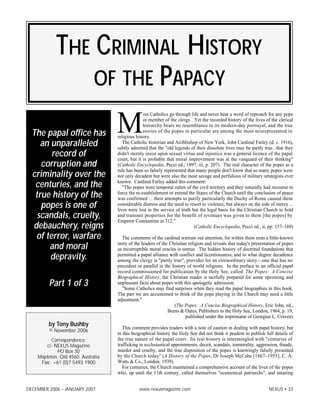 DECEMBER 2006 – JANUARY 2007 www.nexusmagazine.com NEXUS • 33
M
ost Catholics go through life and never hear a word of reproach for any pope
or member of the clergy. Yet the recorded history of the lives of the clerical
hierarchy bears no resemblance to its modern-day portrayal, and the true
stories of the popes in particular are among the most misrepresented in
religious history.
The Catholic historian and Archbishop of New York, John Cardinal Farley (d. c. 1916),
subtly admitted that the "old legends of their dissolute lives may be partly true...that they
didn't sternly insist upon sexual virtue and injustice was a general licence of the papal
court, but it is probable that moral improvement was at the vanguard of their thinking"
(Catholic Encyclopedia, Pecci ed., 1897, iii, p. 207). The real character of the popes as a
rule has been so falsely represented that many people don't know that so many popes were
not only decadent but were also the most savage and perfidious of military strategists ever
known. Cardinal Farley added this comment:
"The popes were temporal rulers of the civil territory and they naturally had recourse to
force the re-establishment or extend the States of the Church until the conclusion of peace
was confirmed ... their attempts to purify particularly the Duchy of Rome caused them
considerable distress and the need to resort to violence, but always on the side of mercy ...
lives were lost in the service of truth but the legal basis for the Christian Church to hold
and transmit properties for the benefit of revenues was given to them [the popes] by
Emperor Constantine in 312."
(Catholic Encyclopedia, Pecci ed., ii, pp. 157–169)
The comments of the cardinal warrant our attention, for within them rests a little-known
story of the leaders of the Christian religion and reveals that today's presentation of popes
as incorruptible moral oracles is untrue. The hidden history of doctrinal foundations that
permitted a papal alliance with conflict and licentiousness, and to what degree decadence
among the clergy is "partly true", provides for an extraordinary story—one that has no
precedent or parallel in the history of world religions. In the preface to an official papal
record commissioned for publication by the Holy See, called The Popes: A Concise
Biographical History, the Christian reader is tactfully prepared for some upcoming and
unpleasant facts about popes with this apologetic admission:
"Some Catholics may find surprises when they read the papal biographies in this book.
The part we are accustomed to think of the pope playing in the Church may need a little
adjustment."
(The Popes: A Concise Biographical History, Eric John, ed.,
Burns & Oates, Publishers to the Holy See, London, 1964, p. 19,
published under the imprimatur of Georgius L. Craven)
This comment provides readers with a note of caution in dealing with papal history, but
in this biographical history the Holy See did not think it prudent to publish full details of
the true nature of the papal court. Its real history is intermingled with "centuries of
trafficking in ecclesiastical appointments, deceit, scandals, immorality, aggression, frauds,
murder and cruelty, and the true disposition of the popes is knowingly falsely presented
by the Church today" (A History of the Popes, Dr Joseph McCabe [1867–1955], C. A.
Watts & Co., London, 1939).
For centuries, the Church maintained a comprehensive account of the lives of the popes
who, up until the 11th century, called themselves "ecumenical patriarchs", and amazing
THE CRIMINAL HISTORY
OF THE PAPACY
The papal office has
an unparalleled
record of
corruption and
criminality over the
centuries, and the
true history of the
popes is one of
scandals, cruelty,
debauchery, reigns
of terror, warfare
and moral
depravity.
Part 1 of 3
by Tony Bushby
© November 2006
Correspondence:
c/- NEXUS Magazine
PO Box 30
Mapleton, Qld 4560, Australia
Fax: +61 (0)7 5493 1900
 