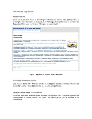  
Elementos  del  bloque  inicial:  
  
Acerca  del  curso  
Es  un  breve  resumen  donde  el  docente  presenta  el  curso  e  invita  a  los  participantes,  se  
contemplan  aspectos  como  la  finalidad,  la  metodología,  la  importancia  y  el  compromiso.  
Se  puede  utilizar  texto  escrito  o  un  video  para  la  presentación  
  
Figura  7.  Ejemplo  de  espacio  acerca  del  curso  
  
Espacio  de  Información  general  
Este  espacio  tiene  como  finalidad  brindar  al  participante  pautas  generales  del  curso  así  
como  el  programa  y  otros  documentos  que  considere  importantes.    
  
Espacios  de  interacción  y  comunicación  
Son  foros  dedicados  a  la  interacción  entre  los  participantes  para  compartir  experiencias,  
conocimientos   o   aclarar   dudas,   así   como,      la   comunicación   con   el   docente   y   sus  
compañeros.    
  
  
 