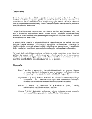  
Conclusiones    
  
El   diseño   curricular   de   un   EVA   responde   al   modelo   educativo,   desde   los   enfoques  
holístico   y   sistémico,   propuesto   por   la   Universidad   Técnica   Nacional;;   sistémico   pues  
establece  una  relación  entre  las  teorías  de  aprendizaje  y  la  práctica  educativa;;  y  holístico  
porque  aborda  de  manera  conjunta  y  paralela  los  componentes  educativos  que  conforman  
a  la  comunidad  de  aprendizaje.  
  
La  estructura  del  diseño  curricular  para  los  Entornos  Virtuales  de  Aprendizaje  (EVA)  con  
lleva   la   realización   de   diferentes   etapas:   análisis,   diseño,   desarrollo,   implementación   y  
evaluación;;  estas  facilitan  el  uso  de  buenas  prácticas  para  la  conformación  de  un  curso  en  
esta  modalidad  de  aprendizaje.  
  
El  aprendizaje  a  través  de  la  implementación  del  diseño  curricular,  se  concibe  como  una  
interrelación  entre  elementos  como  mediador,  comunidad  de  aprendizaje,  contenidos  y  el  
diseño  curricular;;  que  propicia  la  adquisición  de  habilidades,  conocimientos  y  capacidades  
de  los  estudiantes,  obteniendo  una  mediación  pedagógica  participativa  y  colaborativa.  
  
Por  medio  de  la  metodología  del  diseño  curricular,  se  busca  uniformidad  en  los  elementos  
gráficos,   de   bloque   inicial   y   subelementos   que   están   integrados   en   la   semana;;   que  
facilitan  el  ordenamiento  lógico  y  secuencial  del  entorno  virtual  de  aprendizaje  y  con  ello  
garantizar  la  calidad  de  los  procesos  educativos  que  se  generen.  
  
Bibliografía  
	
  
Díaz,  F.  Morales,  L.  (Junio,2009).  Aprendizaje  colaborativo  en  entornos  virtuales:  
un  modelo  de  diseño  instruccional  para  la  formación  profesional  continua.  
Tecnología  y  Comunicación  Educativas,  ILCE.  47-­48,  pp.4-­25.  
     
Fingermann,   H.   (   2012).   Enfoque   Sistémico   del   proceso   Enseñanza-­Aprendizaje.  
Recuperado   de   http://educacion.laguia2000.com/ensenanza/enfoque-­
sistemico-­del-­proceso-­de-­ensenanza-­aprendizaje#ixzz3tIavsegp     
    
Marcelo,   C.;;   Puente,   D.;;   Ballesteros,   M.   y   Palazón,   A.   (2002).   Learning  
teleform@ción.  Barcelona:  Gestión  2000.com    
  
Mortera,   F.   (2002).   Educación   a   distancia   y   diseño   instruccional:   sus   conceptos  
básicos,  su  historia  y  su  relación  mutua.  México:  Taller  abierto  
 