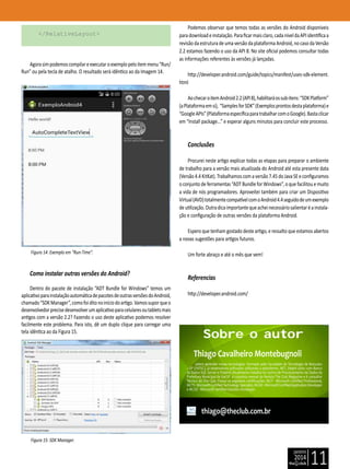 janeiro
2014
11
</RelativeLayout>
Agorasimpodemoscompilareexecutaroexemplopeloitemmenu“Run/
Run” ou pela tecla de atalho. O resultado será idêntico ao da Imagem 14.
Figura 14: Exemplo em “Run-Time”.
Como instalar outras versões do Android?
Dentro do pacote de instalação “ADT Bundle for Windows” temos um
aplicativoparainstalaçãoautomáticadepacotesdeoutrasversõesdoAndroid,
chamado“SDKManager”,comofoiditonoiníciodoartigo.Vamossuporqueo
desenvolvedorprecisedesenvolverumaplicativoparacelularesoutabletsmais
antigos com a versão 2.2? Fazendo o uso deste aplicativo podemos resolver
facilmente este problema. Para isto, dê um duplo clique para carregar uma
tela idêntica ao da Figura 15.
Figura 15: SDK Manager.
Podemos observar que temos todas as versões do Android disponíveis
paradownloadeinstalação.Paraficarmaisclaro,cadaníveldaAPIidentificaa
revisão da estrutura de uma versão da plataforma Android, no caso da Versão
2.2 estamos fazendo o uso da API 8. No site oficial podemos consultar todas
as informações referentes às versões já lançadas.
http://developer.android.com/guide/topics/manifest/uses-sdk-element.
html
AochecaroitemAndroid2.2(API8),habilitaráossub-itens:“SDKPlatform”
(aPlataformaemsi), “SamplesforSDK”(Exemplosprontosdestaplataforma)e
“GoogleAPIs”(PlataformaespecíficaparatrabalharcomoGoogle).Bastaclicar
em “Install package...” e esperar alguns minutos para concluir este processo.
Conclusões
Procurei neste artigo explicar todas as etapas para preparar o ambiente
de trabalho para a versão mais atualizada do Android até esta presente data
(Versão4.4KitKat).Trabalhamoscomaversão7.45doJavaSEeconfiguramos
o conjunto de ferramentas “ADT Bundle for Windows”, o que facilitou e muito
a vida de nós programadores. Aproveitei também para criar um Dispositivo
Virtual(AVD)totalmentecompatívelcomoAndroid4.4seguidodeumexemplo
deutilização.Outradicaimportantequeacheinecessáriosalientaréainstala-
ção e configuração de outras versões da plataforma Android.
Espero que tenham gostado deste artigo, e ressalto que estamos abertos
a novas sugestões para artigos futuros.
Um forte abraço e até o mês que vem!
Referencias
http://developer.android.com/
thiago@theclub.com.br
Thiago Cavalheiro Montebugnoli
adora aprender novas tecnologias. Formado pela Faculdade de Tecnologia de Botucatu
– SP (FATEC), já desenvolveu softwares utilizando a plataforma .NET, Delphi junto com Banco
de Dados SQL Server e Firebird. Atualmente trabalha no Centro de Processamento de Dados da
Prefeitura Municipal de Itaí-SP é colunista mensal da Revista The Club Megazine e é consultor
Técnico do The Club. Possui as seguintes certificações: MCP - Microsoft Certified Professional,
MCTS-MicrosoftCertifiedTechnologySpecialist,MCAD-MicrosoftCertifiedApplicationDeveloper
e MCSD - Microsoft Certified Solution Developer.
Sobre o autor
 