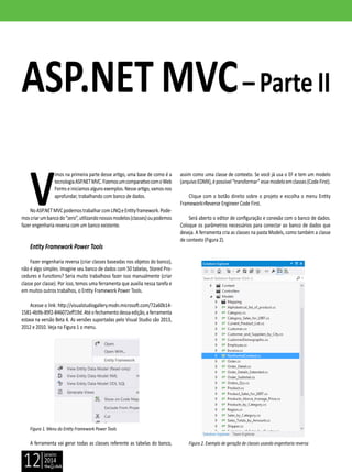 janeiro
2014
12
V
imos na primeira parte desse artigo, uma base de como é a
tecnologiaASP.NETMVC.FizemosumcomparativocomoWeb
Formseiniciamos algunsexemplos.Nesseartigo,vamosnos
aprofundar, trabalhando com banco de dados.
NoASP.NETMVCpodemostrabalharcomLINQeEntityframework.Pode-
moscriarumbancodo“zero”,utilizandonossosmodelos(classes)oupodemos
fazer engenharia reversa com um banco existente.
Entity Framework Power Tools
Fazer engenharia reversa (criar classes baseadas nos objetos do banco),
não é algo simples. Imagine seu banco de dados com 50 tabelas, Stored Pro-
cedures e Functions? Seria muito trabalhoso fazer isso manualmente (criar
classe por classe). Por isso, temos uma ferramenta que auxilia nessa tarefa e
em muitos outros trabalhos, o Entity Framework Power Tools.
Acesse o link: http://visualstudiogallery.msdn.microsoft.com/72a60b14-
1581-4b9b-89f2-846072eff19d.Atéofechamentodessaedição,aferramenta
estava na versão Beta 4. As versões suportadas pelo Visual Studio são 2013,
2012 e 2010. Veja na Figura 1 o menu.
Figura 1. Menu do Entity Framework Power Tools
A ferramenta vai gerar todas as classes referente as tabelas do banco,
ASP.NET MVC– Parte II
assim como uma classe de contexto. Se você já usa o EF e tem um modelo
(arquivoEDMX),épossível“transformar”essemodeloemclasses(CodeFirst).
Clique com o botão direito sobre o projeto e escolha o menu Entity
Framework>Reverse Engineer Code First.
Será aberto o editor de configuração e conexão com o banco de dados.
Coloque os parâmetros necessários para conectar ao banco de dados que
deseja. A ferramenta cria as classes na pasta Models, como também a classe
de contexto (Figura 2).
Figura 2. Exemplo de geração de classes usando engenharia reversa
 