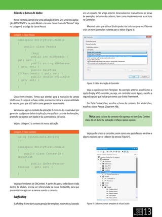 janeiro
2014
13
Listagem 1. Classe Pessoa
Listagem 2. Classe contexto
Criando o banco de dados
Nesseexemplo,vamoscriarumaaplicaçãodozero.Crieumanovaaplica-
ção ASP.NET MVC e na pasta Models crie uma classe chamada “Pessoa”. Veja
na Listagem 1 o código da classe Pessoa.
namespace EntityFirst.Models
{
public class Pessoa
{
[Key]
public int nCdPessoa {
get; set; }
public string sNmPessoa
{ get; set; }
public DateTime
tDtNascimento { get; set; }
public double nVlLimite
{ get; set; }
}
}
Classe bem simples. Temos que atentar, para a marcação do campo
nCdPessoa. O campo é a chave, então, precisamos indicar a responsabilidade
da mesma, para que o EF saiba como gerenciar esse modelo.
Vamoscriaragoraocontextodaaplicação.Ocontextoéoresponsávelpor
gerenciarosobjetosedadosdaaplicação,elequefazocontroledealterações,
preenche os objetos com dados e faz a persistência no banco.
Veja na Listagem 2 o contexto da nossa aplicação.
using System.Data.Entity;
...
namespace EntityFirst.Models
{
public class ContextDB:
DbContext
{
public DbSet<Pessoa>
Pessoas { get; set; }
}
}
Veja que herdamos de DbContext. A partir de agora, toda classe criada
dentro de Models, precisa ser referenciada na classe ContextDB, para que
possamos interagir com a mesma usando o contexto.
Scaffolding
Scaffoldingéumatécnicaparageraçãodetemplatesautomáticos,baseado
em um modelo. No artigo anterior, desenvolvemos manualmente as Views
de exemplos, inclusive do cadastro, bem como implementamos as Actions
no Controller.
MasvocêsabiaqueoVisualStudiopodecriartudoissoparavocê?Vamos
criar um novo Controller e atente para o editor (Figura 3).
Figura 3. Editor de criação do Controller
Veja as opções no item Template. No exemplo anterior, escolhíamos a
opção Empty MVC controller, ou seja, um controller vazio. Agora, escolha a
segunda opção, que indica que vamos usar Entity Framework.
Em Data Context class, escolha a classe do contexto. Em Model class,
escolha a classe Pessoa. Clique em Add.
Nota: caso a classe do contexto não apareça no item Data Context
class, dê um build na aplicação e refaça o passo a passo.
Veja que foi criado o controller, assim como uma pasta Pessoa em View e
alguns arquivos para o cadastro da pessoa (Figura 4).
Figura 4. Cadastro usando template do Visual Studio
 