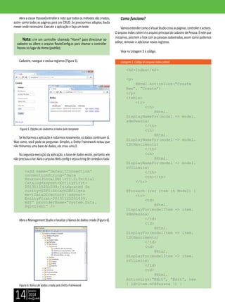 janeiro
2014
14
Listagem 3. Código do arquivo Index.cshtml
Abra a classe PessoaController e note que todos os métodos são criados,
assim como todas as páginas para um CRUD. Se precisarmos adaptar, basta
mexer onde necessário. Execute a aplicação e faça um teste.
Nota: crie um controller chamado “Home” para direcionar ao
cadastro ou altere o arquivo RouteConfig.cs para chamar o controller
Pessoa no lugar de Home (padrão).
Cadastre, navegue e exclua registros (Figura 5).
Figura 5. Opções de cadastros criados pelo template
Sefecharmosaaplicaçãoerodarmosnovamente,osdadoscontinuamlá.
Mas como, você pode se perguntar. Simples, o Entity Framework notou que
não tínhamos uma base de dados, ele criou uma .
Na segunda execução da aplicação, a base de dados existe, portanto, ele
nãoprecisoucriar.AbraoarquivoWeb.configevejaastringdeconexãocriada:
<add name=”DefaultConnection”
connectionString=”Data
Source=(LocalDb)v11.0;Initial
Catalog=aspnet-EntityFirst-
20131125201039;Integrated Se
curity=SSPI;AttachDBFilena
me=|DataDirectory|aspnet-
EntityFirst-20131125201039.
mdf” providerName=”System.Data.
SqlClient” />
Abra o Management Studio e localize o banco de dados criado (Figura 6).
Figura 6. Banco de dados criado pelo Entity Framework
Como funciona?
VamosentendercomooVisualStudiocriouaspáginas,controllereactions.
OarquivoIndex.cshtmléoarquivoprincipaldocadastrodePessoa.Éneleque
iniciamos, pois tem a lista com as pessoas cadastradas, assim como podemos
editar, remover e adicionar novos registros.
Veja na Listagem 3 o código.
<h2>Index</h2>
<p>
@Html.ActionLink(“Create
New”, “Create”)
</p>
<table>
<tr>
<th>
@Html.
DisplayNameFor(model => model.
sNmPessoa)
</th>
<th>
@Html.
DisplayNameFor(model => model.
tDtNascimento)
</th>
<th>
@Html.
DisplayNameFor(model => model.
nVlLimite)
</th>
<th></th>
</tr>
@foreach (var item in Model) {
<tr>
<td>
@Html.
DisplayFor(modelItem => item.
sNmPessoa)
</td>
<td>
@Html.
DisplayFor(modelItem => item.
tDtNascimento)
</td>
<td>
@Html.
DisplayFor(modelItem => item.
nVlLimite)
</td>
<td>
@Html.
ActionLink(“Edit”, “Edit”, new
{ id=item.nCdPessoa }) |
 