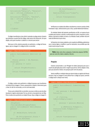janeiro
2014
15
Listagem 4. Código do Edit do PessoaController
Listagem 5. Código do Edit para atualizar os registros
Listagem 6. Adaptando o método Index para pesquisar
@Html.
ActionLink(“Details”, “Details”,
new { id=item.nCdPessoa }) |
@Html.
ActionLink(“Delete”, “Delete”,
new { id=item.nCdPessoa })
</td>
</tr>
}
</table>
OcódigoésemelhanteaLista.cshtml,mostradanoartigoanterior.Gostaria
que atentasse na parte final do código, onde temos três ActionLink. Um para
edição, outro para visualizar o cadastro e o terceiro para excluir.
Note que no link, estamos passando um parâmetro, o código da Pessoa.
Agora, veja na Listagem 4 o código do Edit no controller.
public ActionResult Edit(int id
= 0)
{
Pessoa pessoa = db.Pessoas.
Find(id);
if (pessoa == null)
{
return HttpNotFound();
}
return View(pessoa);
}
O código, recebe como parâmetro o código da pessoa, que visualizamos
na ActionLink da Listagem 3. Assim, pesquisamos o objeto e retornamos para
a View. Se não for encontrado, um erro será executado.
TemosoutrométodoEditnocontroller,masesseserefereaoatodeeditar
(atualizar)oregistroselecionado.Porisso,eletemamarcaçãodeserumHttp-
PosterecebecomoparâmetroumobjetoPessoa.VejaocódigonaListagem5.
[HttpPost]
[ValidateAntiForgeryToken]
public ActionResult Edit(Pessoa
pessoa)
{
if (ModelState.IsValid)
{
db.Entry(pessoa).State =
EntityState.Modified;
db.SaveChanges();
return
RedirectToAction(“Index”);
}
return View(pessoa);
}
VerificamosseosdadossãoválidoseatualizamosomesmousandooEntity
Framework. Após, redirecionamos para a lista, usando RedirectionToAction.
Os métodos Delete são bastante semelhantes ao Edit, um apenas busca
osdadosparamostraresolicitaraconfirmaçãodousuário,enquantoooutro,
efetiva a exclusão do objeto no banco. Os métodos Create, também não tem
nada de diferente do que vimos.
Sefossemoscriarnossoscadastros,semaajudadescaffolding,poderíamos
usar a mesma lógica e modificar o que for necessário, mas acredito que não
mude muito do que foi visto.
Nota: deixo como dica a pesquisa a fundo dos arquivos CSHTML
para ver como foi criado o cadastro, links etc.
Pesquisa
Estamos acostumados a usar filtragem de dados (pesquisa) para que o
usuáriodaaplicaçãopossaacharoregistroqueprecisa.Vamosadaptaralista,
para que possamos realizar uma pesquisa pelo nome da pessoa.
VamosmodificarométodoIndexqueretornatodososregistrosdePessoa
do banco. Veja na Listagem 6 como deverá ficar o código (se quiser, comente
o código atual e coloque esse novo).
public ActionResult Index(string
nome)
{
var pessoas = db.Pessoas.
ToList();
if (!string.
IsNullOrEmpty(nome))
{
pessoas = pessoas.Where(p
=>
p.sNmPessoa.ToUpper().
Contains(nome.ToUpper())).
ToList();
}
return View(pessoas);
}
 