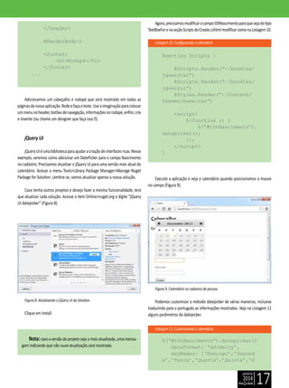 janeiro
2014
17
Listagem 10. Configurando o calendário
Listagem 11. Customizando o calendário
</header>
@RenderBody()
<footer>
<h1>Rodapé</h1>
</footer>
...
Adicionamos um cabeçalho e rodapé que será mostrado em todas as
páginasdanossaaplicação.Rodeefaçaoteste.Useaimaginaçãoparacolocar
ummenunoheader,botõesdenavegação,informaçõesnorodapé,enfim,crie
e invente (ou chame um designer que faça isso ).
jQuery UI
jQueryUIéumabibliotecaparaajudaracriaçãodeinterfacesricas.Nesse
exemplo, veremos como adicionar um DatePicker para o campo Nascimento
no cadastro. Precisamos atualizar o jQuery UI para uma versão mais atual do
calendário. Acesse o menu Tools>Library Package Manager>Manage Nuget
Package for Solution. Lembre-se, vamos atualizar apenas a nossa solução.
Caso tenha outros projetos e deseja fazer a mesma funcionalidade, terá
que atualizar cada solução. Acesse o item Online>nuget.org e digite “jQuery
UI datepicker” (Figura 8).
Figura 8. Atualizando o jQuery UI da Solution.
Clique em Install.
Nota:caso a versão do projeto seja a mais atualizada, uma mensa-
gem indicando que não ouve atualização será mostrada.
Agora,precisamosmodificarocampotDtNascimentoparaquesejadotipo
TextBoxForenaseçãoScriptsdoCreate.cshtmlmodificarcomonaListagem10.
@section Scripts {
@Scripts.Render(“~/bundles/
jqueryval”)
@Scripts.Render(“~/bundles/
jqueryui”)
@Styles.Render(“~/Content/
themes/base/css”)
<script>
$(function () {
$(“#tDtNascimento”).
datepicker();
});
</script>
}
Execute a aplicação e veja o calendário quando posicionamos o mouse
no campo (Figura 9).
Figura 9. Calendário no cadastro de pessoa.
Podemos customizar o método datepicker de várias maneiras, inclusive
traduzindo para o português as informações mostradas. Veja na Listagem 11
alguns parâmetros do datepicker.
$(“#tDtNascimento”).datepicker({
dateFormat: ‘dd/mm/yy’,
dayNames: [‘Domingo’,’Segund
a’,’Terça’,’Quarta’,’Quinta’,’S
 