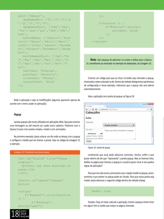 janeiro
2014
18
Listagem 12. Chamando uma janela popup
exta’,’Sábado’],
dayNamesMin: [‘D’,’S’,’T’,’Q
’,’Q’,’S’,’S’,’D’],
dayNamesShort: [‘Dom’,’Seg’,
’Ter’,’Qua’,’Qui’,’Sex’,’Sáb’,’
Dom’],
monthNames: [‘Janeiro’,’Feve
reiro’,’Março’,’Abril’,’Maio’,’
Junho’,’Julho’,’Agosto’,’Setemb
ro’,’Outubro’,’Novembro’,’Dezem
bro’],
monthNamesShort: [‘Jan’,’Fe
v’,’Mar’,’Abr’,’Mai’,’Jun’,’Ju
l’,’Ago’,’Set’,’Out’,’Nov’,’D
ez’],
nextText: ‘Próximo’,
prevText: ‘Anterior’,
closeText: ‘Fechar’,
currentText: ‘Hoje’
});
Rode a aplicação e veja as modificações (algumas aparecem apenas de
acordo com o tema usado na aplicação).
Popup
JanelaspopupssãomuitoutilizadasemaplicaçõesWeb.Sejaparamostrar
uma mensagem ou até mesmo ser usada como cadastro. Podemos usar o
jQuery UI para criar janelas simples, modal e com animações.
No primeiro exemplo, basta colocar um div onde se deseja criar o popup
e configurar o botão que vai chamar a janela. Veja no código da Listagem 12
o exemplo.
<div id=”dialog” title=”Popup
simples”>
<p>Texto que será mostrado no
popup.</p>
</div>
<button id=”opener”>Popup</
button>
<script>
$(“#opener”).click(function
() {
$(“#dialog”).
dialog(“open”);
});
$(function () {
$(“#dialog”).dialog({
autoOpen: false
});
});
</script>
Nota: não esqueça de adicionar os scripts e estilos para o jQuery
UI, semelhante ao mostrado no exemplo do datepicker, da Listagem 10.
Criamos um código para que ao clicar no botão seja chamado o popup,
mostrandootextocolocadonadiv.Dentrodométododialogtemosparâmetros
de configuração e nesse exemplo, indicamos que o popup não será aberto
automaticamente.
Veja a aplicação com janela de popup na Figura 10.
Figura 10. Janela de popup
Lembrando que você pode adicionar controles, rótulos, enfim o que
quiser dentro do div que “representa” a janela popup. Mas se tivemos links,
botões na página que chamou o popup e o usuário quiser clicar e isso quebra
regras da aplicação?
Paraqueissonãoocorra,precisamosusaraopçãomodalnopopup,assim,
somente o que estiver no popup pode ser clicado. Para que nossa janela seja
modal, basta adicionar o seguinte código dentro do método dialog:
modal: true
Simples.Façaumteste,executeaaplicação,chameopopupetenteclicar
em algum link ou botão que esteja na página chamada.
 