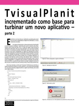 janeiro
2014
20
E
prafecharcomchavedeouro:validandonossaAplicaçãoatravés
de uma senha criptografada no Registro do Windows, e o nosso
módulo de consultas.
Umaspectointeressantenodesenvolvimentodeaplicações
é como ela pode ser validada e registrada pelo usuário mediante uma chave.
Existem várias formas de fazer isso, e a cada dia surgem novas formas de
validação de aplicações. Para essa nossa aplicação, uma nova forma também
foi criada. E é uma técnica também interessante, apesar de simples. Que tal
armazenar uma senha criptografada no registro do Windows do usuário,
mantendoaaplicaçãoemmodotrial(evaluaçãooudemonstração)?Nonosso
“plano de validação da aplicação” ela terá dois minutos de funcionamento,
sendo contados esses dois minutos através de um contador regressivo: se
o usuário não informar a senha correta (e não adianta “fuçar” o registro do
Windows, ele pode até achar a pasta onde está armazenada a chave, mas ela
estará criptografada, e o programa não vai aceitar) a aplicação será fechada.
Moraldahistória:ousuárioteráquetodavezcarregaroprogramadedoisem
doisminutos,ouentãoentracomasenhacorretaenuncamaisaconteceisso.
Para nosso exemplo, a senha será “senomar” (é Ramones ao contrário, a
melhor banda que já existiu na minha opinião  ). Essa senha ficará guardada
em uma pasta chamada proAgendusPwd no registro do Windows, de acordo
com a figura abaixo:
Figura12-ProcedimentoparaarmazenarasenhadaaplicaçãonoregistrodoWindows.
TvisualPlanit
incrementado como base para
turbinar um novo aplicativo –
parte 2
Figura 13 - Senha criptograda no registro do Windows.
Figura 14 - Aplicação em modo trial.
Figura 15 - Informando a senha
Figura 16 - Entrando com um senha diferente do esperado (no nosso caso, com
 
