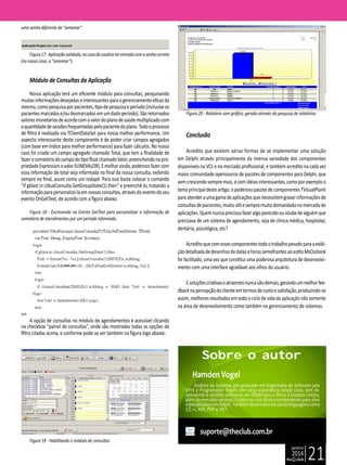janeiro
2014
21
uma senha diferente de “senomar”.
Figura17-Aplicaçãovalidada,nocasodousuárioterentradocomasenhacorreta
(no nosso caso, a “senomar”).
Módulo de Consultas da Aplicação
Nossa aplicação terá um eficiente módulo para consultas, pesquisando
muitasinformaçõesdesejadaseinteressantesparaogerenciamentoeficazda
mesma,comopesquisaporpacientes,tipodepesquisaeperíodo(inclusiveos
pacientesmarcadose/oudesmarcadosemumdadoperíodo).Sãoretornados
valoresmonetáriosdeacordocomovalordoplanodesaúdemultiplicadocom
aquantidadedesessõesfrequentadaspelopacientedoplano.Todooprocesso
de filtro é realizado via TClientDataSet para nossa melhor performance. Um
aspecto interessante deste componente é de poder criar campos agregados
(com base em índice para melhor performance) para fazer cálculos. No nosso
caso foi criado um campo agregado chamado Total, que tem a finalidade de
fazerosomatóriodocampodotipofloatchamadoValor,preenchendonapro-
priedadeExpressionovalorSUM(VALOR).Emelhorainda,podemosfazercom
essa informação de total seja informada no final da nossa consulta, exibindo
sempre no final, assim como um rodapé. Para isso basta colocar o comando
“if gblast in clAuxConsulta.GetGroupState(1) then” e preenchê-lo, tratando a
informaçãoparapersonalizá-laemnossasconsultas,atravésdoeventodoseu
evento OnGetText, de acordo com a figura abaixo:
Figura 18 - Escrevendo no Evento GetText para personalizar a informação de
somatório de atendimentos por um período informado.
A opção de consultas no módulo de agendamentos é acessível clicando
na checkbox “painel de consultas”, onde são mostradas todas as opções de
filtro citadas acima, e conforme pode se ver também na figura logo abaixo:
Figura 19 - Habilitando o módulo de consultas.
Figura 20 - Relatório com gráfico, gerado através da pesquisa de relatórios.
Conclusão
Acredito que existem várias formas de se implementar uma solução
em Delphi através principalmente da imensa variedade dos componentes
disponíveis na VCL e no mercado profissional, e também acredito na cada vez
maior comunidade opensource de pacotes de componentes para Delphi, que
vemcrescendosempremais,ecomidéiasinteressantes,comoporexemploo
temaprincipaldesteartigo,opoderosopacotedecomponentesTVisualPlanit
paraatenderaumagamadeaplicaçõesquenecessitemgravarinformaçõesde
consultasdepacientes,muitoútilesempremuitodemandadonomercadode
aplicações.Quemnuncaprecisoufazeralgoparecidoousoubedealguémque
precisava de um sistema de agendamento, seja de clínica médica, hospitalar,
dentária, psicológica, etc?
Acreditoquecomessescomponentestodootrabalhopesadoparaaexibi-
çãodetalhadadedesenhosdedatasehorassemelhantesaoestiloMsOutlook
foi facilitado, uma vez que constitui uma poderosa arquitetura de desenvolvi-
mento com uma interface agradável aos olhos do usuário.
Esoluçõescriativaseatraentesnuncasãodemais,gerandoummelhorfee-
dbacknapercepçãodoclienteemtermosdecustoesatisfação,produzindo-se
assim, melhores resultados em todo o ciclo de vida da aplicação não somente
na área de desenvolvimento como também no gerenciamento de sistemas.
suporte@theclub.com.br
Hamden Vogel
Analista de Sistemas pós-graduado em Engenharia de Software pela
UPIS e Programador Delphi com larga experiência desde 2000, tem de-
senvolvido e vendido softwares em Delphi para a África e Estados Unidos,
além do mercado nacional. Colaborou com dicas e componentes para sites
especializadosemDelphi. Tambémdesenvolveemoutraslinguagenscomo
C/C++, ASP, PHP e .NET.
Sobre o autor
 