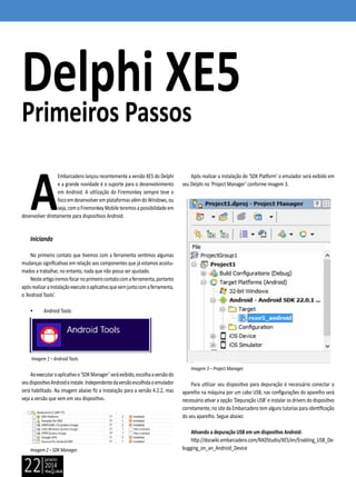 janeiro
2014
22
A
Embarcadero lançou recentemente a versão XE5 do Delphi
e a grande novidade é o suporte para o desenvolvimento
em Android. A utilização do Firemonkey sempre teve o
focoemdesenvolveremplataformasalémdoWindows,ou
seja,comoFiremonkeyMobileteremosapossibilidade em
desenvolver diretamente para dispositivos Android.
Iniciando
No primeiro contato que tivemos com a ferramenta sentimos algumas
mudanças significativas em relação aos componentes que já estamos acostu-
mados a trabalhar, no entanto, nada que não possa ser ajustado.
Nesteartigoiremosfocarnoprimeirocontatocomaferramenta,portanto
apósrealizarainstalaçãoexecuteoaplicativoquevemjuntocomaferramenta,
o ‘Android Tools’.
• Android Tools:
Imagem 1 – Android Tools.
Aoexecutaroaplicativoo‘SDKManager’seráexibido,escolhaaversãodo
seudispositivoAndroideinstale.Independentedaversãoescolhidaoemulador
será habilitado. Na imagem abaixo fiz a instalação para a versão 4.2.2, mas
veja a versão que vem em seu dispositivo.
Imagem 2 – SDK Manager.
Delphi XE5
Primeiros Passos
Após realizar a instalação do ‘SDK Platform’ o emulador será exibido em
seu Delphi no ‘Project Manager’ conforme imagem 3.
Imagem 3 – Project Manager.
Para utilizar seu dispositivo para depuração é necessário conectar o
aparelho na máquina por um cabo USB, nas configurações do aparelho será
necessário ativar a opção ‘Depuração USB’ e instalar os drivers do dispositivo
corretamente, no site da Embarcadero tem alguns tutorias para identificação
do seu aparelho. Segue abaixo:
Ativando a depuração USB em um dispositivo Android:
http://docwiki.embarcadero.com/RADStudio/XE5/en/Enabling_USB_De-
bugging_on_an_Android_Device
 