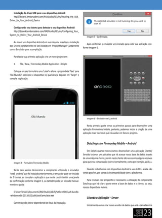 janeiro
2014
23
Instalação do driver USB para o seu dispositivo Android:
http://docwiki.embarcadero.com/RADStudio/XE5/en/Installing_the_USB_
Driver_for_Your_Android_Device
Configurando seu sistema para detectar o seu dispositivo Android:
http://docwiki.embarcadero.com/RADStudio/XE5/en/Configuring_Your_
System_to_Detect_Your_Android_Device
Ao inserir um dispositivo Android em sua máquina e realizar a instalação
dos Drivers corretamente ele será exibido em ‘Project Manager’ juntamente
com o Emulador para a compilação.
Para testar sua primeira aplicação crie um novo projeto em:
• File / New / Firemonkey Mobile Application – Delphi
Coloqueemseuformuláriouma‘Label’ealtereapropriedade‘Text’para
‘Olá Mundo!’, selecione o dispositivo no qual deseja depurar em ‘Target’ e
compile a aplicação.
Imagem 4 – Formulário Firemonkey Mobile.
Neste caso vamos demonstrar a compilação utilizando o emulador
‘rsxe5_android’quefoiinstaladoanteriormente,oemuladorpodeseriniciado
de 2 formas, ao compilar a aplicação o que neste caso irá exibir uma janela
de confirmação conforme imagem 5, ou também pode ser iniciado manual-
mente na pasta:
C:UsersPublicDocumentsRADStudio12.0PlatformSDKsadt-bundle-
-windows-x86 20130522sdktoolsemulator.exe
Caminho pode alterar dependendo do local da instalação.
Imagem 5 – Confirmação.
Após confirmar, o emulador será iniciado para exibir sua aplicação, con-
forme imagem 6.
Imagem 6 – Emulador rsxe5_android.
Nesta primeira parte vimos os primeiros passos para desenvolver uma
aplicação Firemonkey Mobile, portanto, podemos iniciar a criação de uma
aplicação mais funcional que irá auxiliar em futuros projetos.
DataSnap com Firemonkey Mobile – Android
Em Delphi quando necessitamos desenvolver uma aplicação Cliente/
Servidor criamos um aplicativo que irá acessar nossa base de dados através
deumamáquinacliente,porémnesteclientesãonecessáriosalgunsarquivos
paraqueessacomunicaçãoocorranormalmente,comoporexemplo,asDLLs.
Quando trabalhamos com dispositivos Android o uso de DLLs acaba não
sendo possível, por conta da incompatibilidade com a plataforma.
Para resolver este empecilho é necessário a utilização do componente
DataSnap que irá criar a ponte entre a base de dados e o cliente, ou seja,
nossos dispositivos móveis.
Criando a Aplicação – Server
Inicialmentevamoscriarnossoservidordedadosqueseráacamadaentre
 