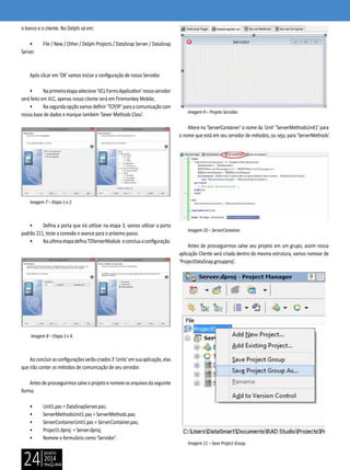 janeiro
2014
24
o banco e o cliente. No Delphi vá em:
• File / New / Other / Delphi Projects / DataSnap Server / DataSnap
Server.
Após clicar em ’OK’ vamos iniciar a configuração de nosso Servidor.
• Naprimeiraetapaselecione‘VCLFormsApplication’nossoservidor
será feito em VLC, apenas nosso cliente será em Firemonkey Mobile;
• Nasegundaopçãovamosdefinir‘TCP/IP’paraacomunicaçãocom
nossa base de dados e marque também ‘Sever Methods Class’.
Imagem 7 – Etapa 1 e 2.
• Defina a porta que irá utilizar na etapa 3, vamos utilizar a porta
padrão 211, teste a conexão e avance para o próximo passo.
• NaultimaetapadefinaTDServerModule econcluaaconfiguração.
Imagem 8 – Etapa 3 e 4.
Aoconcluirasconfiguraçõesserãocriados3‘Units’emsuaaplicação,elas
que irão conter os métodos de comunicação de seu servidor.
Antesdeprosseguirmossalveoprojetoenomeieosarquivosdaseguinte
forma:
• Unit1.pas = DataSnapServer.pas;
• ServerMethodsUnit1.pas = ServerMethods.pas;
• ServerContainerUnit1.pas = ServerContainer.pas;
• Project1.dproj = Server.dproj;
• Nomeie o formulário como ‘Servidor’.
Imagem 9 – Projeto Servidor.
Altere no ‘ServerContainer’ o nome da ‘Unit’ ‘ServerMethodsUnit1’ para
o nome que está em seu servidor de métodos, ou seja, para ‘ServerMethods’.
Imagem 10 – ServerContainer.
Antes de prosseguirmos salve seu projeto em um grupo, assim nossa
aplicação Cliente será criada dentro da mesma estrutura, vamos nomear de
‘ProjectDataSnap.groupproj’.
Imagem 11 – Save Project Group.
 