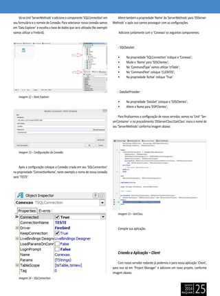 janeiro
2014
25
VánaUnit‘ServerMethods’eadicioneocomponente‘SQLConnection’em
seu formulário e o nomeie de Conexão. Para selecionar nossa conexão vamos
em ‘Data Explorer’ e escolha a base de dados que será utilizada (No exemplo
vamos utilizar o Firebird).
Imagem 12 – Data Explorer.
Imagem 13 – Configurações da Conexão.
Após a configuração coloque a Conexão criada em seu ‘SQLConnection’
na propriedade ‘ConnectionName’, neste exemplo o nome de nossa conexão
será ‘TESTE’.
Imagem 14 – SQLConnection.
Alteretambémapropriedade‘Name’do‘ServerMethods’para‘DSServer-
Methods’ e após isso vamos prosseguir com as configurações.
Adicione juntamente com o ‘Conexao’ os seguintes componentes:
- SQLDataSet:
• Na propriedade ‘SQLConnection’ indique o ‘Conexao’;
• Mude o ‘Name’ para ‘SDSClientes’;
• No ‘CommandType’ vamos utilizar ‘ctTable’;
• No ‘CommandText’ coloque ‘CLIENTES’;
• Na propriedade ‘Active’ indique ‘True’.
- DataSetProvider:
• Na propriedade ‘DataSet’ coloque o ‘SDSClientes’;
• Altere o Name para ‘DSPClientes’;
Para finalizarmos a configuração de nosso servidor, vamos na ‘Unit’ ‘Ser-
verContainer’ e no procedimento ‘DSServerClass1GetClass’ insira o nome de
seu ‘ServerMethods’ conforma Imagem abaixo:
Imagem 15 – GetClass.
Compile sua aplicação.
Criando a Aplicação – Client
Com nosso servidor rodando já podemos ir para nossa aplicação ‘Client’,
para isso vá em ‘Project Manager’ e adicione um novo projeto, conforme
imagem abaixo:
 