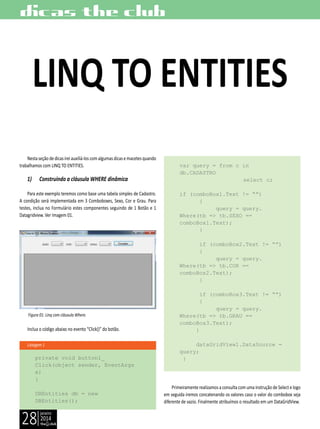 janeiro
2014
28
Listagem 1
dicas the club
Nestaseçãodedicasireiauxiliá-loscomalgumasdicasemacetesquando
trabalhamos com LINQ TO ENTITIES.
1) Construindo a cláusula WHERE dinâmica
Para este exemplo teremos como base uma tabela simples de Cadastro.
A condição será implementada em 3 Comboboxes, Sexo, Cor e Grau. Para
testes, inclua no Formulário estes componentes seguindo de 1 Botão e 1
Datagridview. Ver Imagem 01.
Figura 01: Linq com cláusula Where.
Inclua o código abaixo no evento “Click()” do botão.
private void button1_
Click(object sender, EventArgs
e)
{
DBEntities db = new
DBEntities();
LINQ TO ENTITIES
var query = from c in
db.CADASTRO
		 select c;
if (comboBox1.Text != “”)
{
query = query.
Where(tb => tb.SEXO ==
comboBox1.Text);
}
if (comboBox2.Text != “”)
{
query = query.
Where(tb => tb.COR ==
comboBox2.Text);
}
if (comboBox3.Text != “”)
{
query = query.
Where(tb => tb.GRAU ==
comboBox3.Text);
}
dataGridView1.DataSource =
query;
}
Primeiramente realizamos a consulta com uma instrução de Select e logo
em seguida iremos concatenando os valores caso o valor do combobox seja
diferente de vazio. Finalmente atribuímos o resultado em um DataGridView.
 