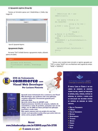 janeiro
2014
29
Listagem 2
2-) Agrupando registros (Group By)
Teremos um formulário apenas com 1 DataGridView e 1 Botão, Veja
Imagem 02.
Figura 02: Agrupando Registros.
Agrupamento Simples
No evento “Click” do Botão faremos o agrupamento simples, utilizando
apenas uma tabela.
private void button1_
Click(object sender, EventArgs
e)
{
DBEntities db = new
DBEntities();
var query =(from p in
db.CADASTRO
group p by new {
p.TIPO } into g
select new
{
VALOR =
g.Max(p => p.VALOR),
NOME = g.FirstOrDefault().
NOME,
ENDERECO = g.FirstOrDefault().
ENDERECO,
});
dataGridView1.DataSource =
query;
}
Teremos como resultado desta instrução os registros agrupados por
“TIPO” e o campo “VALOR” com o seu Max(maior valor) seguido dos campos
“NOME” e “ENDERECO”.
 