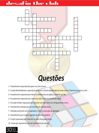 janeiro
2014
30
Questões
desafio the club
1 - Procedimento responsável por gerar um aviso sonoro.
2 - Função MonthsBetween responsável por trazer o número aproximado de meses entre 2 TDateTime pertence a Unit ...
3 - Procedimento responsável por liberar a referência de um objeto e substituir por Nil.
4 - Procedimento responsável por selecionar todo o texto no controle de edição.
5 - A função IntToStr responsável por converter um valor inteiro em string pertence a Unit...
6 - Procedimento utilizado para sair do bloco de comando atual.
7 - Utilizado juntamente com o Application, encerra a execução da aplicação.
8 - Procedimento que inicializa o gerador de números aleatório.
9 - Função responsável por converter um valor String para inteiro.
10 - Classe que representa a área de transferência do sistema.
 