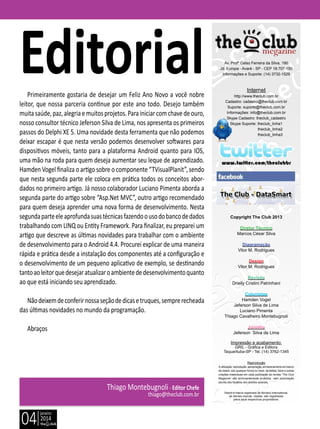janeiro
2014
04
Delphi é marca registrada da Borland International,
as demais marcas citadas são registradas
pelos seus respectivos proprietários.
Thiago Montebugnoli- Editor Chefe
thiago@theclub.com.br
Primeiramente gostaria de desejar um Feliz Ano Novo a você nobre
leitor, que nossa parceria continue por este ano todo. Desejo também
muitasaúde,paz,alegriaemuitosprojetos.Parainiciarcomchavedeouro,
nosso consultor técnico Jeferson Silva de Lima, nos apresenta os primeiros
passos do Delphi XE 5. Uma novidade desta ferramenta que não podemos
deixar escapar é que nesta versão podemos desenvolver softwares para
dispositivos móveis, tanto para a plataforma Android quanto para IOS,
uma mão na roda para quem deseja aumentar seu leque de aprendizado.
Hamden Vogel finaliza o artigo sobre o componente “TVisualPlanit”, sendo
que nesta segunda parte ele coloca em prática todos os conceitos abor-
dados no primeiro artigo. Já nosso colaborador Luciano Pimenta aborda a
segunda parte do artigo sobre “Asp.Net MVC”, outro artigo recomendado
para quem deseja aprender uma nova forma de desenvolvimento. Nesta
segundaparteeleaprofundasuastécnicasfazendoousodobancodedados
trabalhando com LINQ ou Entity Framework. Para finalizar, eu preparei um
artigo que descreve as últimas novidades para trabalhar com o ambiente
de desenvolvimento para o Android 4.4. Procurei explicar de uma maneira
rápida e prática desde a instalação dos componentes até a configuração e
o desenvolvimento de um pequeno aplicativo de exemplo, se destinando
tantoaoleitorquedesejaratualizaroambientededesenvolvimentoquanto
ao que está iniciando seu aprendizado.
Nãodeixemdeconferirnossaseçãodedicasetruques,semprerecheada
das últimas novidades no mundo da programação.
Abraços
Av. Profº Celso Ferreira da Silva, 190
Jd. Europa - Avaré - SP - CEP 18.707-150
Informações e Suporte: (14) 3732-1529
Internet
http://www.theclub.com.br
Cadastro: cadastro@theclub.com.br
Suporte: suporte@theclub.com.br
Informações: info@theclub.com.br
Skype Cadastro: theclub_cadastro
Skype Suporte: theclub_linha1
theclub_linha2
theclub_linha3
www.twitter.com/theclubbr
Copyright The Club 2013
Diretor Técnico
Marcos César Silva
Diagramação
Vitor M. Rodrigues
Design
Vitor M. Rodrigues
Revisão
Drielly Cristini Patrinhani
Colunistas
Hamden Vogel
Jeferson Silva de Lima
Luciano Pimenta
Thiago Cavalheiro Montebugnoli
Juninho
Jeferson Silva de Lima
Impressão e acabamento:
GRIL - Gráfica e Editora
Taquarituba-SP - Tel. (14) 3762-1345
Reprodução
A utilização, reprodução, apropriação, armazenamento em banco
de dados, sob qualquer forma ou meio, de textos, fotos e outras
criações intelectuais em cada publicação da revista “The Club
Megazine” são terminantemente proibidos sem autorização
escrita dos titulares dos direitos autorais.
Editorial
 