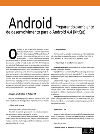 janeiro
2014
05
O
lá amigos do The Club, este artigo se direciona aos asso-
ciados que desejam preparar o ambiente de trabalho do
Android4.4utilizandoopacote“ADTBundleforWindows”
contendo a última versão do Eclipse, junto com seu kit de
ferramentas SDK e o JDK com as ferramentas necessárias
para desenvolvimento de aplicações utilizando o Java. É importante ressaltar
que possuímos um artigo do mês 11 de 2011 com o título “Primeiros passos
com o Android”. Na época este artigo fez uma abordagem ampla destas
ferramentas citadas anteriormente. Como a tecnologia está sempre criando
novas versões e ferramentas a nossa equipe achou necessário criar um artigo
específico para quem deseja usar os últimos recursos para programação An-
droid.Surgiramtambéminúmerasdúvidasdenossosassociadosarespeitoda
instalaçãoeconfiguraçãodestasnovasferramentas,taiscomo:ondeencontrá-
-la? Qual versão devo usar? Como instalá-la? Resumindo, este artigo irá se
basear no nosso antigo artigo com todas as atualizações necessárias para um
bom funcionamento. Ao decorrer do artigo gostaria de abordar algumas das
principais características do Android 4.4 seguido da instalação e configuração
dos softwares necessários para o bom funcionamento.
Principais características do Android 4.4
De acordo com minha pesquisa que realizei na internet em fóruns, blogs
esitesespecíficos,pudereuniralgunsdadosimportantes,comoporexemplo:
1-) Menor uso de memória
- Processos do sistema consomem menos “heap”;
- A memória do sistema foi agressivamente mais protegida contra aplica-
ções que consomem grandes quantidades de memória;
- O “ActivityManager.isLowRamDevice()”permite que aplicações fiquem
atentasaoseremexecutadasemdispositivoscompoucaquantidadedememó-
ria,oqueaspermitemdesativaralgumasdasfuncionalidadesqueconsomem
grande quantidade de memória;
Android- Preparandooambiente
de desenvolvimento para o Android 4.4 (KitKat)
2-) Modo de Imersão
- Permite executar as aplicações usando a tela cheia, incluindo a área dos
três botões (Back, Home e Menu) através dos uso das flags “View.SYTEM_UI_
FLAG_IMMERSIVE” e “View.SYTEM_UI_FLAG_IMMERSIVE_STICKY”.
3-) Implementação de novos frameworks, tais como:
FornecedordeSMS/MMS-padronizaçãonaAPIparatodasasaplicações
tratarem as mensagens SMS/MMS.
Impressão:Fornecesuporteembutido,APIecaixadediálogodeimpressão
para encontrar, configurar e imprimir através do Wi-Fi, em uma impressora
local ou impressão em nuvem, e permite a impressão de diversos tipos de
documentos.
Armazenamento: Integra as instalações de armazenamento local ou ba-
seadasnanuvemdousuário,eofereceumamaneirapadronizadadeacessoa
documentosentreaplicativosefornecedoresdearmazenagem.Ofornecedor
de armazenagem pode incluir um provedor de documentos em sua própria
aplicação Android, sendo automaticamente integrado no framework quando
a aplicação for instalada no dispositivo, disponibilizando o serviço para todas
as aplicações.
Transições: Os desenvolvedores podem usar este novo framework para
animar as transições entre várias cenas das suas interfaces de usuário, esco-
lhendo a transição de um conjunto pré-definido de transições, ou criando as
suas próprias animações.
Java SE 7u45 - JDK
Destacamosasalteraçõesqueimpactamusuáriosfinaisparacadarelease
do Java. De acordo com o site oficial http://www.java.com/pt_BR/download/
faq/release_changes.xml, este último foi datado no mês de Outubro de 2013.
Abaixo algumas delas:
- Restaurar Prompts de Segurança: foi implementado um novo botão
 