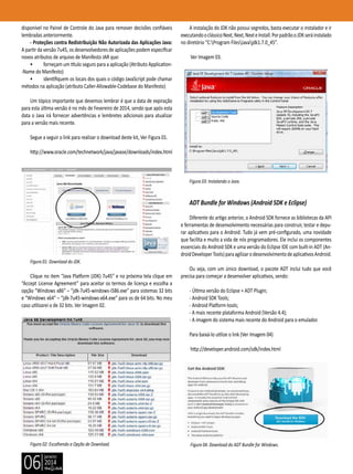 janeiro
2014
06
disponível no Painel de Controle do Java para remover decisões confiáveis
lembradas anteriormente.
- Proteções contra Redistribuição Não Autorizada das Aplicações Java:
A partir da versão 7u45, os desenvolvedores de aplicações podem especificar
novos atributos de arquivo de Manifesto JAR que:
• forneçam um título seguro para a aplicação (Atributo Application-
-Name do Manifesto)
• identifiquem os locais dos quais o código JavaScript pode chamar
métodos na aplicação (atributo Caller-Allowable-Codebase do Manifesto)
Um tópico importante que devemos lembrar é que a data de expiração
para esta última versão é no mês de Fevereiro de 2014, sendo que após esta
data o Java irá fornecer advertências e lembretes adicionais para atualizar
para a versão mais recente.
Segue a seguir o link para realizar o download deste kit, Ver Figura 01.
http://www.oracle.com/technetwork/java/javase/downloads/index.html
Figura 01: Download do JDK.
Clique no item “Java Platform (JDK) 7u45” e na próxima tela clique em
“Accept License Agreement” para aceitar os termos de licença e escolha a
opção “Windows x86” – “jdk-7u45-windows-i586.exe” para sistemas 32 bits
e “Windows x64” – “jdk-7u45-windows-x64.exe” para os de 64 bits. No meu
caso utilizarei o de 32 bits. Ver Imagem 02.
Figura 02: Escolhendo a Opção de Download.
A instalação do JDK não possui segredos, basta executar o instalador e ir
executandooclássicoNext,Next,NexteInstall.PorpadrãooJDKseráinstalado
no diretório “C:Program FilesJavajdk1.7.0_45”.
Ver Imagem 03.
Figura 03: Instalando o Java.
ADT Bundle for Windows (Android SDK e Eclipse)
Diferente do artigo anterior, o Android SDK fornece as bibliotecas da API
e ferramentas de desenvolvimento necessárias para construir, testar e depu-
rar aplicativos para o Android. Tudo já vem pré-configurado, uma novidade
que facilita e muito a vida de nós programadores. Ele inclui os componentes
essenciais do Android SDK e uma versão do Eclipse IDE com built-in ADT (An-
droidDeveloperTools)paraagilizarodesenvolvimentodeaplicativosAndroid.
Ou seja, com um único download, o pacote ADT inclui tudo que você
precisa para começar a desenvolver aplicativos, sendo:
- Última versão do Eclipse + ADT Plugin;
- Android SDK Tools;
- Android Platform-tools;
- A mais recente plataforma Android (Versão 4.4);
- A imagem do sistema mais recente do Android para o emulador.
Para baixá-lo utilize o link (Ver Imagem 04)
http://developer.android.com/sdk/index.html
Figura 04: Download do ADT Bundle for Windows.
 