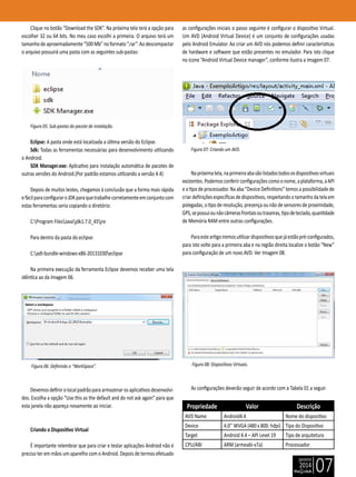 janeiro
2014
07
Clique no botão “Download the SDK”. Na próxima tela terá a opção para
escolher 32 ou 64 bits. No meu caso escolhi a primeira. O arquivo terá um
tamanhodeaproximadamente“500Mb”noformato“.rar”.Aodescompactar
o arquivo possuirá uma pasta com as seguintes sub-pastas:
Figura 05: Sub-pastas do pacote de instalação.
Eclipse: A pasta onde está localizada a última versão do Eclipse.
Sdk: Todas as ferramentas necessárias para desenvolvimento utilizando
o Android.
SDK Manager.exe: Aplicativo para instalação automática de pacotes de
outras versões do Android.(Por padrão estamos utilizando a versão 4.4)
Depois de muitos testes, chegamos à conclusão que a forma mais rápida
efácilparaconfiguraroJDKparaquetrabalhecorretamenteemconjuntocom
estas ferramentas seria copiando o diretório:
C:Program FilesJavajdk1.7.0_45jre
Para dentro da pasta do eclipse:
C:adt-bundle-windows-x86-20131030eclipse
Na primeira execução da ferramenta Eclipse devemos receber uma tela
idêntica ao da Imagem 06.
Figura 06: Definindo o “WorkSpace”.
Devemosdefinirolocalpadrãoparaarmazenarosaplicativosdesenvolvi-
dos. Escolha a opção “Use this as the default and do not ask again” para que
esta janela não apareça novamente ao iniciar.
Criando o Dispositivo Virtual
É importante relembrar que para criar e testar aplicações Android não é
preciso ter em mãos um aparelho com o Android. Depois de termos efetuado
as configurações iniciais o passo seguinte é configurar o dispositivo Virtual.
Um AVD (Android Virtual Device) é um conjunto de configurações usadas
pelo Android Emulator. Ao criar um AVD nós podemos definir características
de hardware e software que estão presentes no emulador. Para isto clique
no ícone “Android Virtual Device manager”, conforme ilustra a Imagem 07.
Figura 07: Criando um AVD.
Napróximatela,naprimeiraabasãolistadostodososdispositivosvirtuais
existentes.Podemosconferirconfiguraçõescomoonome,aplataforma,aAPI
e o tipo de processador. Na aba “Device Definitions” temos a possibilidade de
criardefiniçõesespecíficasdedispositivos,respeitandootamanhodatelaem
polegadas, o tipo de resolução, presença ou não de sensores de proximidade,
GPS,sepossuiounãocâmerasfrontaisoutraseiras,tipodeteclado,quantidade
de Memória RAM entre outras configurações.
Paraesteartigoiremosutilizardispositivosquejáestãopré-configurados,
para isto volte para a primeira aba e na região direita localize o botão “New”
para configuração de um novo AVD. Ver Imagem 08.
Figura 08: Dispositivos Virtuais.
As configurações deverão seguir de acordo com a Tabela 01 a seguir.
Propriedade Valor Descrição
AVD Name Android4.4 Nome do dispositivo
Device 4.0’’ WVGA (480 x 800: hdpi) Tipo do Dispositivo
Target Android 4.4 – API Level 19 Tipo de arquitetura
CPU/ABI ARM (armeabi-v7a) Processador
 