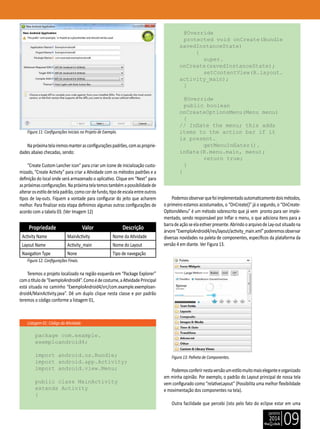 janeiro
2014
09
Listagem 01: Código da Atividade.
Figura 11: Configurações Iniciais no Projeto de Exemplo.
Napróximatelairemosmanterasconfiguraçõespadrões,comasproprie-
dades abaixo checadas, sendo:
“Create Custom Lancher icon” para criar um ícone de inicialização custo-
mizado, “Create Activity” para criar a Atividade com os métodos padrões e a
definição do local onde será armazenado o aplicativo. Clique em “Next” para
aspróximasconfigurações.Napróximatelatemostambémapossibilidadede
alterarosestilodetelapadrão,comocordefundo,tipodeescalaentreoutros
tipos de lay-outs. Fiquem a vontade para configurar do jeito que acharem
melhor. Para finalizar esta etapa definimos algumas outras configurações de
acordo com a tabela 03. (Ver Imagem 12)
Propriedade Valor Descrição
Activity Name MainActivity Nome da Atividade
Layout Name Activity_main Nome do Layout
Navigation Type None Tipo de navegação
Figura 12: Configurações Finais.
Teremos o projeto localizado na região esquerda em “Package Explorer”
comotítulode“ExemploAndroid4”.Comoédecostume,aAtividadePrincipal
está situada no caminho “ExemploAndroid4/src/com.example.exemploan-
droid4/MainActivity.java”. Dê um duplo clique nesta classe e por padrão
teremos o código conforme a listagem 01,
package com.example.
exemploandroid4;
import android.os.Bundle;
import android.app.Activity;
import android.view.Menu;
public class MainActivity
extends Activity
{
@Override
protected void onCreate(Bundle
savedInstanceState)
{
		 super.
onCreate(savedInstanceState);
		 setContentView(R.layout.
activity_main);
}
@Override
public boolean
onCreateOptionsMenu(Menu menu)
{
// Inflate the menu; this adds
items to the action bar if it
is present.
		 getMenuInflater().
inflate(R.menu.main, menu);
		 return true;
}
}
Podemosobservarquefoiimplementadoautomaticamentedoismétodos,
o primeiro estamos acostumados, o “OnCreate()” já o segundo, o “OnCreate-
OptionsMenu” é um método sobrescrito que já vem pronto para ser imple-
mentado, sendo responsável por Inflar o menu, o que adiciona itens para a
barradeaçãoseelaestiverpresente.AbrindooarquivodeLay-outsituadona
árvore“ExemploAndroid4/res/layout/activity_main.xml”poderemosobservar
diversas novidades na paleta de componentes, específicos da plataforma da
versão 4 em diante. Ver Figura 13.
Figura 13: Palheta de Componentes.
Podemosconferirnestaversãoumestilomuitomaiseleganteeorganizado
em minha opinião. Por exemplo, o padrão do Layout principal de nossa tela
vem configurado como “relativeLayout” (Possibilita uma melhor flexibilidade
e movimentação dos componentes na tela).
Outra facilidade que percebi (isto pelo fato do eclipse estar em uma
 