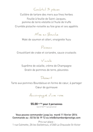 Cocktail 3 pièces
Cuillère de tartare des mers aux fines herbes
Feuille à feuille de Saint-Jacques,
pomme de terre vitelotte à l'huile de truffe
Crumble pistache-noisette au foie gras et ses appétits
Mise en Bouche
Maki de saumon et céleri, vinaigrette Yuzu
Poisson
Croustillant de crabe et coriandre, sauce crustacés
Viande
Suprême de volaille, crème de Champagne
Gratin de pommes de terre, pleurotes
Dessert
Tarte aux pommes Bourdaloue en forme de cœur, à partager
Cœur de guimauve
Accompagné d’une rose
55.00 € TTC pour 2 personnes
(soit 27.50 € TTC par personne)
Vous pouvez commander jusqu’au mardi 11 février 2014
Commande au : 02 54 56 19 12 ou info@chambordprestige.com
Pris sur place :
1 rue Calmette, ZA les Gailletrous, 41260 La Chaussée St-Victor