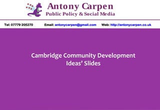 Antony Carpen
Public Policy & Social Media
Tel: 07779 205270

Email: antonycarpen@gmail.com

Web: http://antonycarpen.co.uk

Cambridge Community Development
Ideas’ Slides

 