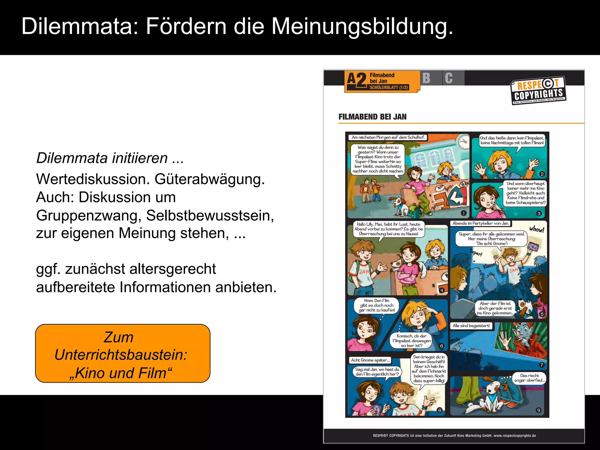 WIE DAS 6ERVIELFËLTIGEN UND 6ERTREIBEN VON ILMEN IN GRO”EM 
Umfang. Dieses führt auch dazu, dass viele Menschen aufgrund kleinerer Vergehen „kriminalisiert“ werden. 
AUFGABEN 
1. Das Poster stammt aus der Kampagne „Hart, aber gerecht!“ aus dem Jahr 2004. Wie wirkt es auf dich? Überzogen, bedrohlich, 
Zur Anzeige wird der QuickTime™ 
Dekompressor „TIFF (Unkomprimiert)“ 
cool, ärgerlich, witzig, nur fair, ...? Tausche dich mit anderen aus. Versucht Gründe für die unterschiedliche Wirkung des Motivs 
zu finden. Was meinst du: Erreichten die Autoren das, was sie wollten? 
benötigt. 
Orientierungshilfe: Was geht, was geht nicht? 
„Sich mal ein paar Kopien 
von einer DVD oder CD 
ziehen und dabei eben 
auch den Kopierschutz 
überlisten – das ist doch 
bloß ein Kavaliersdelikt. 
Und ich lass mich schon 
nicht erwischen. 
A B4 Rechtliche 
Konsequenzen... 
C 
LEHRERBLATTT (1/1) 
Mehr zur Entwicklung des Urheberrechts findet sich in Baustein C2.3. 
Weiterführende Themen: 
- Juristische Urteile zu Urheberrechtsverletzungen in der letzten Zeit 
2. Eine einzelne Person hat oft kein schlechtes Gewissen und kein Unrechtsbewusstsein, wenn sie die Kopie eines Films illegal 
RESPE©T COPYRIGHTS ist eine Initiative der Zukunft Kino Marketing GmbH. www.respectcopyrights.de 
erstellt oder erwirbt. Überlege: Woran liegt es, dass im Falle des Raubkopierens offensichtlich illegales Verhalten häufig nicht als 
Unrecht empfunden wird? 
RESPE©T COPYRIGHTS ist eine Initiative der Zukunft Kino Marketing GmbH. www.respectcopyrights.de 
Zum 
Unterrichtsbaustein: 
„Urheberrecht“ 
 