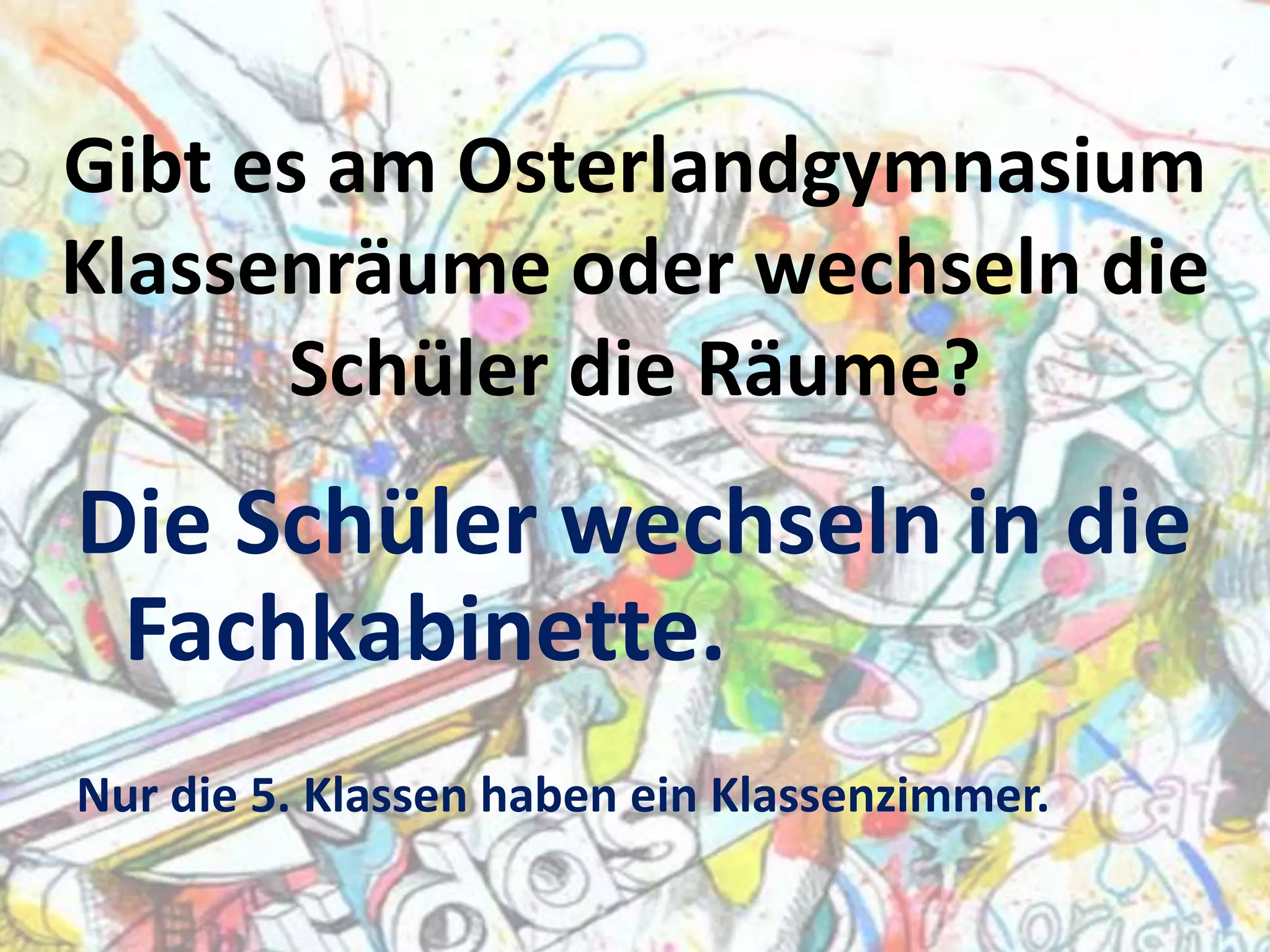 Gibt es am Osterlandgymnasium
Klassenräume oder wechseln die
Schüler die Räume?

Die Schüler wechseln in die
Fachkabinette.
Nur die 5. Klassen haben ein Klassenzimmer.

 