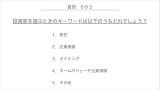 質問 その３

投資家を選ぶときのキーワードは以下のうちどれでしょう？
１．相性
!

２．企業価値
!

３．タイミング
!

４．ネームバリューや企業規模
!

５．その他

 