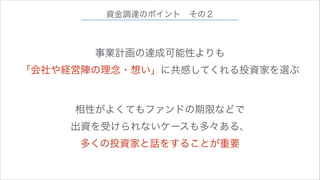 資金調達のポイント その２

事業計画の達成可能性よりも
「会社や経営陣の理念・想い」に共感してくれる投資家を選ぶ
相性がよくてもファンドの期限などで
出資を受けられないケースも多々ある、
多くの投資家と話をすることが重要

 