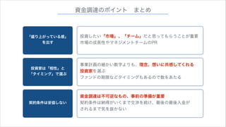 資金調達のポイント まとめ

「盛り上がっている感」
を出す

投資したい「市場」、「チーム」だと思ってもらうことが重要
市場の成長性やマネジメントチームのPR

投資家は「相性」と
「タイミング」で選ぶ

事業計画の細かい数字よりも、理念、想いに共感してくれる
投資家を選ぶ
ファンドの期限などタイミングもあるので数をあたる

契約条件は妥協しない

資金調達は不可逆なもの、事前の準備が重要
契約条件は納得がいくまで交渉を続け、最後の最後入金が
されるまで気を抜かない

 