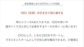 資金調達におけるCFOとしての役割

CEO（社長）の引き立て役に徹する
特にシリーズAあたりまでは、CEOの想いや
腹のくくり方に対して出資をするケースが多い（と思います）
!

CFOとして、いかにCEOをサポートし、
マネジメントチームとしての安心感を醸成できるか、が重要に

 