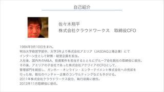 自己紹介
佐々木翔平
株式会社クラウドワークス 取締役CFO
1984年9月10日生まれ。
明治大学経営学部卒、大学3年より株式会社アエリア（JASDAQ上場企業）にて
インターン生として財務・経営企画を担当。
入社後、国内外のM&A、投資案件を担当するとともにグループ会社数社の取締役に就任。
その後、アエリアの子会社であった株式会社アクワイアのCFOとして、
管理部門を統括し、ガンホー・オンライン・エンターテイメント株式会社への売却を
行った他、数社のベンチャー企業のコンサルティングなども手がける。
2011年株式会社クラウドワークス設立、執行役員に就任。
2012年11月取締役に就任。

 