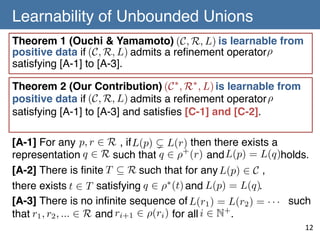 Learnability of Unbounded Unions	
Theorem 1 (Ouchi & Yamamoto) (C, R, L) is learnable from
positive data if (C, R, L) admits a reﬁnement operator ⇢
satisfying [A-1] to [A-3].!
Theorem 2 (Our Contribution) (C ⇤ , R⇤ , L) is learnable from
positive data if (C, R, L) admits a reﬁnement operator ⇢
satisfying [A-1] to [A-3] and satisﬁes [C-1] and [C-2].!
[A-1] For any p, r 2 R , if L(p) ( L(r) then there exists a
representation q 2 R such that q 2 ⇢+ (r) and L(p) = L(q)holds.!
[A-2] There is ﬁnite T ✓ R such that for any L(p) 2 C ,!
there exists t 2 T satisfying q 2 ⇢⇤ (t) and L(p) = L(q). !
[A-3] There is no inﬁnite sequence of L(r1 ) = L(r2 ) = · · · such
that r1 , r2 , ... 2 R and ri+1 2 ⇢(ri ) for all i 2 N+.!

12	

 