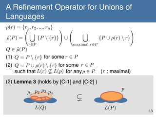 A Reﬁnement Operator for Unions of
Languages	
⇢(r) = {r1 , r2 , ..., rn } !
[
⇢(P ) =
˜
{P  {r}} [
r2P

[

maximal r2P

Q 2 ⇢(P )
˜
(1) Q = P  {r} for some r 2 P
!

!

{P [ ⇢(r)  r}

!

(2) Q = P [ ⇢(r)  {r} for some r 2 P !
such that L(r) 6( L(p) for any p 2 P ( r : maximal) 	
(2)	
Lemma 3 (holds by [C-1] and [C-2] )	
p1 p2 p3 p4
L(Q)

p

(
L(P )

13	

 