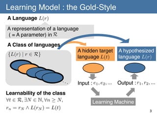 Learning Model : the Gold-Style	
A Language	
L(r)
A representation of a language!
R
( = A parameter) in	
A Class of languages	
A hidden target
language	
 (t)
L

{L(r) | r 2 R}

···

Learnability of the class 	
8t 2 R, 9N 2 N, 8n N,
rn = rN ^ L(rN ) = L(t)

A hypothesized
L(r)
language	

Input : e1 , e2 , ...
	

Output : r1 , r2 , ...
	

Learning Machine	
3	

 