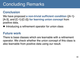 Concluding Remarks	
Conclusion!
We have proposed a non-trivial sufﬁcient condition ([A-1][A-3], and [C-1]-[C-2]) for learning union concept from
positive data.!
l  Introducing a reﬁnement operator for union class!
!

Future work !
There is base classes which are learnable with a reﬁnement
operator. We check whether the union concept of this class is
also learnable from positive data using our result. !

16	

 